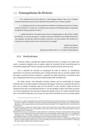 Centro de Estudos Judiciários



1.5 Consequências do Divórcio

            “Se o casamento terminar por divórcio (…) cada cônjuge receberá o que é seu, e receberá
     metade do património comum que foi adquirido onerosamente com o esforço conjunto.

            (…) o cônjuge que prova um desinvestimento manifesto na vida pessoal em favor da vida de
     casado tem direito a um valor que o compense desse prejuízo e lhe favoreça alguma recuperação
     do padrão de vida que poderia ter tido (…)

            (…) depois do divórcio, é de esperar que os dois ex-cônjuges ganhem a vida, sendo a relação
     de alimentos um recurso excecional (…) embora se permita a fixação de uma medida decente que
     não signifique uma descida radical do estatuto económico, mas que também não transforme o
     casamento num seguro de bem estar à custa do outro ex-cônjuge.”

                                                                                                     Guilherme de Oliveira
                                                                                                    A Nova Lei do Divórcio
                                                     (Revista Lex Familiae, Ano 7, n.º 13, 2010, Coimbra Editora)



       1.5.1       Partilha de bens

         O divórcio implica a cessação das relações patrimoniais entre os cônjuges o que implica que,
sendo o casamento celebrado sob um qualquer regime de comunhão de bens (comunhão geral ou
                                39
comunhão de adquiridos) , torna-se necessário proceder à partilha dos bens comuns do casal.

         Com a supressão da discussão ou averiguação da culpa no divórcio, as consequências
patrimoniais e de natureza sancionatória para o cônjuge declarado único ou principal culpado foram
eliminadas, assumindo particular relevância a supressão dos efeitos patrimoniais na partilha de bens
para o cônjuge declarado único ou principal culpado (artigo 1790.º do Código Civil).

         Na versão anterior, esta disposição normativa traduzia uma das penalizações do cônjuge
declarado único ou principal culpado na sentença que decretasse o divórcio ou a separação de pessoas e
                                                                             40
bens, com um âmbito de aplicação cada vez mais restrito , ou seja, “quando o regime de bens do
casamento tenha sido a comunhão geral de bens e, uma vez liquidado o regime matrimonial, apurando-
se um ativo integrado por bens que seriam próprios do cônjuge inocente, se o regime escolhido tivesse
sido a comunhão de adquiridos, caso em que a lei, para evitar o benefício do único ou principal culpado,



39
   Por seu turno, no regime da separação de bens, existe uma completa autonomia dos bens que cada um dos cônjuges leva para o
   casamento ou adquire na constância do matrimónio, havendo completa separação, quer do domínio, quer da fruição dos bens
   adquiridos por cada cônjuge, podendo o titular dispor deles livremente (artigo 1735.º do Código Civil), bem como administrá-los
   de forma livre.
Na separação de bens, existem duas massas de bens, ou seja, os bens próprios de um dos cônjuges e os bens próprios do outro
   cônjuge, podendo existir bens em compropriedade, embora cada uma das quotas integra o património próprio de cada um
   deles (artigo 1736.º do Código Civil).
Não existem bens comuns e, quanto aos bens móveis adquiridos na constância do matrimónio, havendo dúvidas sobre a pertença
   exclusiva a um dos cônjuges, presume-se que eles pertencem em compropriedade a ambos (artigo 1736.º, n.º 2 do Código Civil),
   permitindo-se que, na convenção antenupcial, se fixem cláusulas de presunção sobre a propriedade dos imóveis, sobre a
   propriedade dos imóveis, com eficácia relativamente a terceiros mas sem prejuízo de prova em contrário.
40
   Neste sentido, Pereira Coelho e Guilherme de Oliveira, Curso de Direito da Família, volume I, 4.ª edição, pg. 442; Miguel Teixeira
   de Sousa, O regime jurídico do divórcio, pgs. 113-114; França Pitão, O processo de inventário (nova tramitação), 3.ª edição, pg.
   293; Lopes Cardoso, Partilhas Judiciais, volume III, pg. 382.


Guia Prático do Divórcio e das Responsabilidades Parentais                                                                       38
 