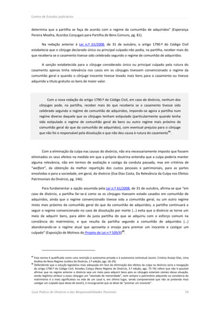 Centro de Estudos Judiciários



determina que a partilha se faça de acordo com o regime da comunhão de adquiridos” (Esperança
Pereira Mealha, Acordos Conjugais para Partilha de Bens Comuns, pg. 81).

        Na redação anterior à Lei n.º 61/2008, de 31 de outubro, o artigo 1790.º do Código Civil
estabelecia que o cônjuge declarado único ou principal culpado não podia, na partilha, receber mais do
que receberia se o casamento tivesse sido celebrado segundo o regime de comunhão de adquiridos.

        A sanção estabelecida para o cônjuge considerado único ou principal culpado pela rutura do
casamento apenas tinha relevância nos casos em os cônjuges tivessem convencionado o regime da
comunhão geral e quando o cônjuge inocente tivesse levado mais bens para o casamento ou tivesse
adquirido a título gratuito os bens de maior valor.




            Com a nova redação do artigo 1790.º do Código Civil, em caso de divórcio, nenhum dos
      cônjuges pode, na partilha, receber mais do que receberia se o casamento tivesse sido
      celebrado segundo o regime de comunhão de adquiridos, impondo-se agora a partilha num
      regime diverso daquele que os cônjuges tenham estipulado (particularmente quando tenha
      sido estipulado o regime de comunhão geral de bens ou outro regime mais próximo da
      comunhão geral do que da comunhão de adquiridos), com eventual prejuízo para o cônjuge
                                                                                                             41
      que não foi o responsável pela dissolução e que não deu causa à rutura do casamento .




        Com a eliminação da culpa nas causas do divórcio, não era necessariamente imposto que fossem
eliminados os seus efeitos na medida em que a própria doutrina entendia que a culpa poderia manter
alguma relevância, não em termos de avaliação e castigo da conduta passada, mas em critérios de
“welfare”, da obtenção da melhor repartição dos custos pessoais e patrimoniais, para as partes
envolvidas e para a sociedade, em geral, do divórcio (Eva Dias Costa, Da Relevância da Culpa nos Efeitos
Patrimoniais do Divórcio, pg. 146).

        Para fundamentar a opção assumida pela Lei n.º 61/2008, de 31 de outubro, afirma-se que “em
caso de divórcio, a partilha far-se-á como se os cônjuges tivessem estado casados em comunhão de
adquiridos, ainda que o regime convencionado tivesse sido a comunhão geral, ou um outro regime
misto mais próximo da comunhão geral do que da comunhão de adquiridos; a partilha continuará a
seguir o regime convencionado no caso de dissolução por morte (…) evita que o divórcio se torne um
meio de adquirir bens, para além da justa partilha do que se adquiriu com o esforço comum na
constância do matrimónio, e que resulta da partilha segundo a comunhão de adquiridos (…)
abandonando-se o regime atual que aproveita o ensejo para premiar um inocente e castigar um
                                                                        42
culpado” (Exposição de Motivos do Projeto de Lei n.º 509/X) .




41
   Esta norma é qualificada como uma restrição à autonomia privada e à autonomia contratual (assim, Cristina Araújo Dias, Uma
   Análise do Novo Regime Jurídico do Divórcio, 2.ª edição, pgs. 26-29).
42
   Defendendo que a solução legislativa mais adequada em face da eliminação dos efeitos da culpa no divórcio seria a revogação
   do artigo 1790.º do Código Civil, Amadeu Colaço (Novo Regime do Divórcio, 3.ª edição, pgs. 75-76) refere que não é possível
   afirmar que no regime anterior o divórcio seja um meio para adquirir bens pois os cônjuges estariam cientes dessa situação,
   sendo ilegítimo atribuir a esses cônjuges um “atestado de menoridade”, nem sempre o património adquirido na constância do
   matrimónio é o mais significativo na vida de um casal e, em último lugar, sendo compreensível que não se pretenda mais
   castigar um culpado (que deixa de existir), é incongruente que se deixe de “premiar um inocente”.


Guia Prático do Divórcio e das Responsabilidades Parentais                                                                 39
 