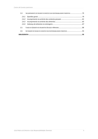 Centro de Estudos Judiciários



          2.4         INCUMPRIMENTO DO REGIME DE EXERCÍCIO DAS RESPONSABILIDADES PARENTAIS............................. 79

              2.4.1      Questões gerais .......................................................................................................... 79
              2.4.2      Incumprimento na vertente dos contactos pessoais .................................................. 81
              2.4.3      Incumprimento na vertente dos alimentos ................................................................. 83
              2.4.4      Cobrança de alimentos no estrangeiro ....................................................................... 87

          2.5         FUNDO DE GARANTIA DE ALIMENTOS DEVIDOS A MENORES ........................................................ 88

          2.6         ALTERAÇÃO DO REGIME DE EXERCÍCIO DAS RESPONSABILIDADES PARENTAIS .................................... 93

       BIBLIOGRAFIA ........................................................................................................................... 99




Guia Prático do Divórcio e das Responsabilidades Parentais                                                                                          4
 