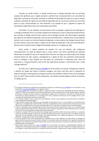 Centro de Estudos Judiciários



        Contudo, na versão anterior, a sanção prevista para o cônjuge declarado único ou principal
culpado não significava que o regime aplicável à partilha fosse necessariamente o da comunhão de
adquiridos, tornando-se necessário confrontar o resultado da declaração de culpa com o que se obteria
mediante a aplicação do regime de comunhão de adquiridos pois só no caso de o primeiro (a comunhão
geral ou outro convencionado) ser mais favorável à sua posição do que o segundo (o regime da
comunhão de adquiridos) é que a lei manda aplicar este último.

        Com efeito, “se, por exemplo, se convencionou entre os cônjuges o regime da comunhão geral e
o cônjuge considerado único ou principal culpado tiver levado para o casal ou adquirido posteriormente,
por sucessão ou doação, bens de valor superior aos do cônjuge inocente, não haverá lugar à aplicação
das regras de comunhão de adquiridos, visto que elas só beneficiariam o culpado (único ou principal) do
divórcio mas se, porém, ao invés da hipótese prefigurada, os bens próprios do cônjuge inocente forem
de valor superior, haverá que aplicar o regime da comunhão de adquiridos e não o da comunhão geral”
(Pires de Lima e Antunes Varela, Código Civil Anotado, volume IV, 2.ª edição, pg. 562).

        Assim sendo, o regime pretérito da partilha em caso de divórcio não configurava
necessariamente um modo de adquirir bens e, muito menos, uma forma injustificada de aquisição
desses bens na medida em que só se impunha fazer funcionar essa regra se os bens próprios do cônjuge
inocente fossem de valor superior, postergando-se o regime de bens do casamento convencionado
entre os cônjuges a favor daquele que não podia ser considerado o responsável pela rutura do
casamento e, consequentemente, pelo termo das expectativas pessoais e patrimoniais que a união
                      43
conjugal implicava .

        Ao invés, com o regime da Lei n.º 61/2008, de 31 de outubro, no caso de o cônjuge que requereu
o divórcio ser aquele que violou os deveres conjugais, mas levou mais bens para o casamento ou
adquiriu mais bens a título gratuito ao longo do mesmo, não só obtém o divórcio como sai em vantagem
                44
face ao outro (neste sentido, Cristina Araújo Dias, Uma Análise do Novo Regime Jurídico do Divórcio,
2.ª edição, pg. 27).



43
   Um exemplo interessante da aplicação desta disposição normativa já no âmbito da Lei n.º 61/2008, de 31 de outubro, é a que
   foi decidida no Ac. RC de 25/10/2011 com o seguinte sumário: -
“I - A Lei n.º 61/2008, de 31 de outubro, que alterou o regime do divórcio, manteve duas modalidades de divórcio, dispondo o
   artigo 1773.º que o divórcio pode ser por mútuo consentimento ou sem consentimento de um dos cônjuges. Aquele, requerido
   por ambos os cônjuges, de comum acordo, na conservatória do registo civil ou no tribunal se, neste caso, o casal não entrar em
   acordo sobre os asuntos referidos no n.º 1 do artigo 1775.º; este, requerido no tribunal por um dos cônjuges contra o outro,
   com algum dos fundamentos previstos no artigo 1781.º.
II - É o chamado “divórcio rutura”, assente em causas objetivas e não em causas subjetivas como anteriormente, acabando a
   própria designação de divórcio litigioso.
III - Não obstante o artigo 1790.º determinar uma diminuição do património comum, no caso de divórcio, esta referência quer
   significar que a imposição legal se aplica também ao divórcio na modalidade de mútuo consentimento e não apenas no caso de
   divórcio sem consentimento, por rutura do casamento (artigo 1781.º), como tinha, na anterior versão, no divórcio litigioso.
IV - Mas isso não significa que a imposição legal vá afetar os bens que entraram no património comum. Se a recorrente estava
   casada no regime da comunhão de bens e no património comum já haviam ingressado os imóveis adquiridos por via sucessória,
   ela continua a ser titular do direito á meação nesse mesmo património.
V - Quando a lei (artigo 1790.º) diz que nenhum dos cônjuges pode na partilha receber mais do que receberia se o casamento
   tivesse sido celebrado segundo o regime de comunhão de adquiridos, não está a querer dizer que, se o regime de bens do
   casamento foi o da comunhão, há que considerar, para efeitos de partilha, que o regime que vigorou foi o da comunhão de
   adquiridos. O regime de bens não é de forma alguma alterado.
VI - O uso do advérbio “mais” inculca nitidamente que o legislador teve em vista estabelecer o princípio de que os cônjuges não
   podem receber maior valor do que lhes caberia receber se o casamento tivesse sido contraído sob o regime de comunhão de
   adquiridos, e não subtrair da comunhão da massa de bens comuns os bens que cada um levou para o casamento ou adquiriu, na
   constância deste, a título gratuito.”
44
    Jorge Duarte Pinheiro afirma que “a Lei n.º 61/2008, de 31 de outubro, não centrou a regulamentação jusfamiliar das
   consequências da dissolução do casamento na equidade, mostrando-se algo insensível à relevância da atuação culposa de um
   dos cônjuges e à repercussão do divórcio na condição económica das partes. O regime anterior, rígido e aleatório de efeitos do


Guia Prático do Divórcio e das Responsabilidades Parentais                                                                   40
 