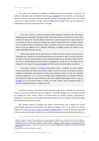 Centro de Estudos Judiciários



        Com efeito, esta disposição é aplicável às partilhas que forem instauradas na sequência de
divórcios instaurados após a entrada em vigor da Lei n.º 61/2008, de 31 de outubro, ou seja, aplica-se
também a todos os casamentos celebrados segundo o regime de comunhão geral de bens, quer seja de
                                                                                          45
acordo com o regime supletivo em vigor antes do Código Civil de 1966 , quer seja de acordo com a
celebração de convenção antenupcial entre os cônjuges.




            Com vista a reduzir os efeitos retroativos desta disposição normativa, Rita Lobo Xavier
   defende que esta estatuição “não poderá afetar os bens que entraram no património comum até à
   entrada em vigor da lei; só pode aplicar-se àqueles que casaram segundo este regime depois da
   sua entrada em vigor e, quanto aos cônjuges que casaram anteriormente em tal regime, quando
   muito só poderá excluir do património comum a partilhar os bens que nele ingressaram após a
   data de início da vigência da lei” (Recentes Alterações ao Regime Jurídico do Divórcio e das
   Responsabilidades Parentais, pg. 35).

            Apesar desta opinião limitar sobremaneira os efeitos retroativos desta lei aos casamentos
   celebrados sob o regime da comunhão geral antes da sua entrada em vigor e em que o processo
   de divórcio não haja sido instaurado ou seja interposto depois da sua entrada em vigor, parece-
   nos não ser possível defender esta tese face à conjugação das normas do n.º 2 do artigo 12.º do
   Código Civil e do artigo 9.º da Lei n.º 61/2008, de 31 de outubro (norma de direito transitório).

            Com efeito, “quando a lei dispuser diretamente sobre o conteúdo de certas relações
   jurídicas, abstraindo dos factos que lhe deram origem, entender-se-á que a lei abrange as próprias
   relações já constituídas, que subsistam à data da sua entrada em vigor”, ou seja, tem aplicação
   retroativa (artigo 12.º, n.º 2, 1.ª parte do Código Civil), salvaguardando-se as relações familiares
   que constituam objeto de ações pendentes, que serão reguladas pelo regime anterior à Lei n.º
   61/2008, de 31 de outubro (artigo 9.º desta Lei) (neste sentido, Tomé d’Almeida Ramião, O
   Divórcio e Questões Conexas, 3.ª edição, pg. 174).



        A partilha é o ato ou o meio técnico-jurídico pelo qual se põe termo à indivisão de um património
comum e, no caso da partilha dos bens que integram a comunhão conjugal, visa a atribuição definitiva
aos cônjuges dos bens comuns através do preenchimento da respetiva meação, pressupondo a
existência de mais do que um titular desse património (Esperança Pereira Mealha, Acordos Conjugais
para Partilha dos Bens Comuns, pg. 62).

        Não optando ambos os cônjuges pela partilha conjuntamente com o divórcio por mútuo
consentimento requerido na Conservatória do registo civil (artigos 1775.º, n.º 1, alínea a), in fine do
Código Civil e 272.º-A a 272.º-C, todos do Código de Registo Civil), é através do processo judicial de
inventário que os ex-cônjuges irão pôr termo à comunhão de bens do casal e onde devem relacionar-se



   divórcio, centrado na culpa, foi substituído por outro regime rígido e aleatório que, em geral, trata de forma idêntica os
   cônjuges, ainda que um deles tenha violado de modo sistemático e patente o princípio da boa fé, e despreza as legítimas
   expectativas da parte que mais tenha investido na relação conjugal” (Ideologias e Ilusões no Regime Jurídico do Divórcio e das
   Responsabilidades Parentais, 3.ª ação de formação do Conselho Superior da Magistratura realizada em 5 de novembro de 2009,
   em Palmela).
45
   Artigos 1098.º e 1108.º do Código Civil de 1867.


Guia Prático do Divórcio e das Responsabilidades Parentais                                                                   41
 