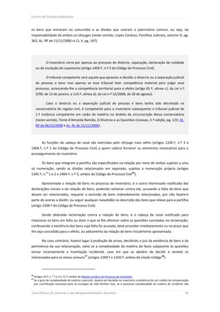 Centro de Estudos Judiciários



os bens que entraram na comunhão e as dívidas que oneram o património comum, ou seja, da
responsabilidade de ambos os cônjuges (neste sentido, Lopes Cardoso, Partilhas Judiciais, volume III, pg.
362; Ac. RP de 21/11/2000 in CJ, V, pg. 197).




              O inventário corre por apenso ao processo de divórcio, separação, declaração de nulidade
      ou de anulação do casamento (artigo 1404.º, n.º 3 do Código de Processo Civil).

              O tribunal competente será aquele que apreciou e decidiu o divórcio ou a separação judicial
      de pessoas e bens mas apenas se esse tribunal tiver competência material para julgar esse
      processo, acrescendo-lhe a competência territorial para o efeito (artigo 81.º, alínea c), da Lei n.º
      3/99, de 13 de janeiro, e 114.º, alínea d), da Lei n.º 52/2008, de 28 de agosto).

              Caso o divórcio ou a separação judicial de pessoas e bens tenha sido decretada na
      conservatória do registo civil, é competente para o inventário subsequente o tribunal judicial de
      1.ª instância competente em razão da matéria no âmbito da circunscrição dessa conservatória
      (neste sentido, Tomé d’Almeida Ramião, O Divórcio e as Questões Conexas, 3.ª edição, pg. 123; Ac.
      RP de 06/10/2008 e Ac. RL de 21/11/2006).



           As funções de cabeça de casal são exercidas pelo cônjuge mais velho (artigos 1326.º, n.º 3 e
1404.º, n.º 2 do Código de Processo Civil) a quem caberá fornecer os elementos necessários para o
prosseguimento do inventário.

           Os bens que integram a partilha são especificados na relação por meio de verbas sujeitas a uma
só numeração, sendo as dívidas relacionadas em separado, sujeitas a numeração própria (artigos
              os
1345.º, n. 1 e 2 e 1404.º, n.º 3, ambos do Código de Processo Civil 46).

           Apresentada a relação de bens no processo de inventário, é o outro interessado notificado das
declarações iniciais e da relação de bens, podendo reclamar contra ela, acusando a falta de bens que
devam ser relacionados, requerer a exclusão de bens indevidamente relacionados, por não fazerem
parte do acervo a dividir, ou arguir qualquer inexatidão na descrição dos bens que releve para a partilha
(artigo 1348.º do Código de Processo Civil).

           Sendo deduzida reclamação contra a relação de bens, é o cabeça de casal notificado para
relacionar os bens em falta ou dizer o que se lhe oferecer sobre as questões suscitadas na reclamação;
confessando a existência dos bens cuja falta foi acusada, deve proceder imediatamente ou no prazo que
lhe seja concedido para o efeito, ao aditamento da relação de bens inicialmente apresentada.

           No caso contrário, haverá lugar à produção de prova, decidindo o juiz da existência de bens e da
pertinência da sua relacionação, salvo se a complexidade da matéria de facto subjacente às questões
tornar inconveniente a tramitação incidental, caso em que se abstém de decidir e remete os
interessados para os meios comuns47 (artigos 1349.º e 1350.º, ambos do citado Código48).



46
     Artigos 23.º, n.os 1 e 2 e 71.º, ambos do Regime Jurídico do Processo de Inventário.
47
     Se o grau de complexidade da matéria o permitir, deverá ser decidida no inventário a existência de um crédito de compensação
     por contribuição excessiva para os encargos da vida familiar mas, se a excessiva complexidade da matéria do incidente não


Guia Prático do Divórcio e das Responsabilidades Parentais                                                                    42
 