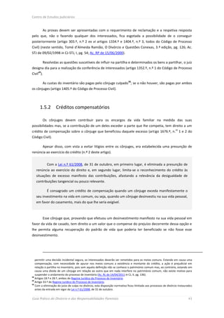 Centro de Estudos Judiciários



        As provas devem ser apresentadas com o requerimento de reclamação e a respetiva resposta
pelo que, não o fazendo qualquer dos interessados, fica esgotada a possibilidade de o conseguir
posteriormente (artigo 303.º, n.º 2 ex vi artigos 1334.º e 1404.º, n.º 3, todos do Código de Processo
Civil) (neste sentido, Tomé d’Almeida Ramião, O Divórcio e Questões Conexas, 3.ª edição, pg. 126; Ac.
STJ de 09/02/1998 in CJ-STJ, I, pg. 54; Ac. RP de 15/06/2000).

        Resolvidas as questões suscetíveis de influir na partilha e determinados os bens a partilhar, o juiz
designa dia para a realização da conferência de interessados (artigo 1352.º, n.º 1 do Código de Processo
Civil49).

        As custas do inventário são pagas pelo cônjuge culpado 50; se o não houver, são pagas por ambos
os cônjuges (artigo 1405.º do Código de Processo Civil).




      1.5.2        Créditos compensatórios

        Os cônjuges devem contribuir para os encargos da vida familiar na medida das suas
possibilidades mas, se a contribuição de um deles exceder a parte que lhe competia, tem direito a um
                                                                                                                   os
crédito de compensação sobre o cônjuge que beneficiou daquele excesso (artigo 1676.º, n. 1 e 2 do
Código Civil).

        Apesar disso, com vista a evitar litígios entre os cônjuges, era estabelecida uma presunção de
renúncia ao exercício do crédito (n.º 2 deste artigo).


            Com a Lei n.º 61/2008, de 31 de outubro, em primeiro lugar, é eliminada a presunção de
   renúncia ao exercício do direito e, em segundo lugar, limita-se o reconhecimento do crédito às
   situações de excesso manifesto das contribuições, afastando a relevância da desigualdade de
   contribuições tangencial ou pouco relevante.

            É consagrado um crédito de compensação quando um cônjuge exceda manifestamente o
   seu investimento na vida em comum, ou seja, quando um cônjuge desinvestiu na sua vida pessoal,
   em favor do casamento, mais do que lhe seria exigível.



        Esse cônjuge que, provando que efetuou um desinvestimento manifesto na sua vida pessoal em
favor da vida de casado, tem direito a um valor que o compense do prejuízo decorrente dessa opção e
lhe permita alguma recuperação do padrão de vida que poderia ter beneficiado se não fosse esse
desinvestimento.




   permitir uma decisão incidental segura, os interessados deverão ser remetidos para os meios comuns. Estando em causa uma
   compensação, com necessidade de apurar nos meios comuns a existência e montante do crédito, a ação é prejudicial em
   relação à partilha no inventário, pois sem aquela definição não se conhece o património comum mas, ao contrário, estando em
   causa uma dívida de um cônjuge em relação ao outro que em nada interfere no património comum, não existe motivo para
   suspender o andamento do processo de inventário (Ac. RL de 14/04/2011 in CJ, II, pg. 136).
48
   Artigos 18.º e 28.º, ambos do Regime Jurídico do Processo de Inventário.
49
   Artigo 33.º do Regime Jurídico do Processo de Inventário.
50
   Com a eliminação do juízo de culpa no divórcio, esta disposição normativa ficou limitada aos processos de divórcio instaurados
   antes da entrada em vigor da Lei n.º 61/2008, de 31 de outubro.


Guia Prático do Divórcio e das Responsabilidades Parentais                                                                   43
 