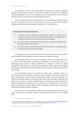 Centro de Estudos Judiciários



             Os cônjuges têm o direito de partilhar o património comum que existir na data da cessação do
casamento, em partes iguais; contudo, o cônjuge que se entregou ao casamento em condições de
manifesta desigualdade, que ficou assim prejudicado, deve ser compensado pelo excesso manifesto,
que deverá acrescer ao direito normal à meação do património comum.

             Assim, os créditos de cada um dos cônjuges sobre o outro são pagos pela meação do cônjuge
devedor no património comum mas, não existindo bens comuns ou sendo estes insuficientes,
respondem os bens próprios do cônjuge devedor (artigo 1689.º, n.º 3 do Código Civil).




      São pressupostos do direito de compensação:

          a)     a existência de uma contribuição consideravelmente superior do cônjuge para os
                 encargos da vida familiar, ou seja, que exceda substancialmente a contribuição que lhe
                 era exigida em termos normais, de acordo com as suas possibilidades;

          b)     que o excesso dessa contribuição se deva ao facto de ter renunciado à satisfação dos seus
                 interesses em favor da vida em comum.

          c)     e que dessa renúncia resultem prejuízos patrimoniais importantes, ou seja, exige-se ainda
                 um nexo causal entre a renúncia e os prejuízos.



             A compensação é o meio de prestação de contas do movimento de valores entre a comunhão e o
património próprio de cada cônjuge que se verifica no decurso do regime de comunhão.

             “A compensação aparecerá no momento de liquidação e partilha (...) permitindo que, no fim,
uma massa de bens não enriqueça injustamente em detrimento e à custa da outra. Se assim é, a
compensação apenas existirá se aquelas transferências se realizarem no decurso do regime
matrimonial” (Cristina Araújo Dias, O Crédito pela Compensação do Trabalho Doméstico na Constância
do Matrimónio, Uma Análise Crítica do Novo Regime Jurídico do Divórcio, Coimbra, Coimbra Editora,
2010, pg. 206).

             Uma compensação presume um movimento de valores entre o património comum e o
património próprio de um dos cônjuges. Se, durante o regime matrimonial, a transferência de valores se
realizar entre patrimónios próprios, haverá um crédito entre cônjuges, e não uma compensação. Tais
créditos entre cônjuges obedecem a um regime jurídico distinto das compensações. Desde logo, salvo
convenção em contrário, tais créditos são exigíveis desde o momento do seu surgimento, por estarem
sujeitos ao regime geral das obrigações, não se justificando o seu diferimento para o momento da
partilha. O seu pagamento pode ser exigido durante o casamento, sem esperar pela sua dissolução e
pela liquidação e partilha do regime matrimonial.

             Contudo, o crédito de compensação só é exigível no momento da partilha dos bens do casal, a
não ser que vigore entre os cônjuges o regime da separação de bens (artigo 1676.º, n.º 3 do Código
        51
Civil) .



51
     Neste sentido, Tomé d’Almeida Ramião, O Divórcio e as Questões Conexas, 3.ª edição, pg. 120; Ac. RL de 14/04/2011 (também
     publicado na Coletânea de Jurisprudência, Tomo II, pg. 136; Ac. RG de 18/10/2011 in CJ, IV, pg. 278.


Guia Prático do Divórcio e das Responsabilidades Parentais                                                                 44
 
