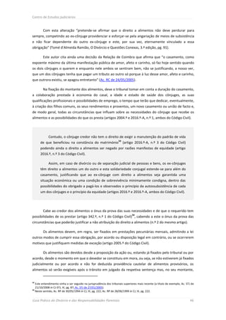 Centro de Estudos Judiciários



        Com esta alteração “pretende-se afirmar que o direito a alimentos não deve perdurar para
sempre, competindo ao ex-cônjuge providenciar e esforçar-se pela angariação de meios de subsistência
e não ficar dependente do outro ex-cônjuge e este, por sua vez, eternamente vinculado a essa
obrigação” (Tomé d’Almeida Ramião, O Divórcio e Questões Conexas, 3.ª edição, pg. 91).

        Este autor cita ainda uma decisão da Relação de Coimbra que afirma que “o casamento, como
expoente máximo da última manifestação pública de amor, afeto e carinho, só faz hoje sentido quando
os dois cônjuges o querem e enquanto nele ambos se sentiram bem, não se justificando, a nosso ver,
que um dos cônjuges tenha que pagar um tributo ao outro só porque à luz desse amor, afeto e carinho,
que outrora existiu, se apagou entretanto” (Ac. RC de 24/05/2005).

        Na fixação do montante dos alimentos, deve o tribunal tomar em conta a duração do casamento,
a colaboração prestada à economia do casal, a idade e estado de saúde dos cônjuges, as suas
qualificações profissionais e possibilidades de emprego, o tempo que terão que dedicar, eventualmente,
à criação dos filhos comuns, os seus rendimentos e proventos, um novo casamento ou união de facto e,
de modo geral, todas as circunstâncias que influam sobre as necessidades do cônjuge que recebe os
alimentos e as possibilidades do que os presta (artigos 2004.º e 2016.º-A, n.º 1, ambos do Código Civil).




            Contudo, o cônjuge credor não tem o direito de exigir a manutenção do padrão de vida
                                                                    53
      de que beneficiou na constância do matrimónio                      (artigo 2016.º-A, n.º 3 do Código Civil)
      podendo ainda o direito a alimentos ser negado por razões manifestas de equidade (artigo
      2016.º, n.º 3 do Código Civil).

            Assim, em caso de divórcio ou de separação judicial de pessoas e bens, os ex-cônjuges
      têm direito a alimentos um do outro e esta solidariedade conjugal estende-se para além do
      casamento, justificando que ao ex-cônjuge com direito a alimentos seja garantida uma
      situação económica ou uma condição de sobrevivência minimamente condigna, dentro das
      possibilidades do obrigado a pagá-los e observados o princípio da autossubsistência de cada
      um dos cônjuges e o princípio da equidade (artigos 2016.º e 2016.º-A, ambos do Código Civil).




        Cabe ao credor dos alimentos o ónus da prova das suas necessidades e de que o requerido tem
                                                                               54
possibilidades de os prestar (artigo 342.º, n.º 1 do Código Civil) , cabendo a este o ónus da prova das
circunstâncias que poderão justificar a não atribuição do direito a alimentos (n.º 2 do mesmo artigo).

        Os alimentos devem, em regra, ser fixados em prestações pecuniárias mensais, admitindo a lei
outros modos de cumprir essa obrigação, por acordo ou disposição legal em contrário, ou se ocorrerem
motivos que justifiquem medidas de exceção (artigo 2005.º do Código Civil).

        Os alimentos são devidos desde a proposição da ação ou, estando já fixados pelo tribunal ou por
acordo, desde o momento em que o devedor se constituiu em mora, ou seja, se não estiverem já fixados
judicialmente ou por acordo e não for deduzida providência cautelar de alimentos provisórios, os
alimentos só serão exigíveis após o trânsito em julgado da respetiva sentença mas, no seu montante,


53
   Este entendimento vinha a ser seguido na jurisprudência dos tribunais superiores mais recente (a título de exemplo, Ac. STJ de
   21/10/2008 in CJ-STJ, III, pg. 87; Ac. STJ de 27/01/2005).
54
   Neste sentido, Ac. RP de 30/05/1994 in CJ, III, pg. 222; Ac. RP de 28/06/1999 in CJ, III, pg. 222.


Guia Prático do Divórcio e das Responsabilidades Parentais                                                                   46
 