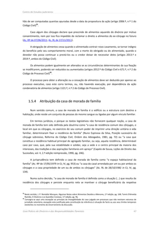 Centro de Estudos Judiciários



hão de ser computadas quantias apuradas desde a data da propositura da ação (artigo 2006.º, n.º 1 do
                55
Código Civil) .

         Caso algum dos cônjuges declare que prescinde de alimentos aquando do divórcio por mútuo
consentimento, nem por isso fica impedido de reclamar o direito a alimentos do ex-cônjuge no futuro
(Ac. RP de 07/06/2011; Ac. RL de 17/11/2011).

         A obrigação de alimentos cessa quando o alimentado contrair novo casamento, se tornar indigno
do benefício pelo seu comportamento moral, com a morte do obrigado ou do alimentado, quando o
devedor não possa continuar a prestá-los ou o credor deixar de necessitar deles (artigos 2013.º e
2019.º, ambos do Código Civil).

         Os alimentos podem igualmente ser alterados se as circunstâncias determinantes da sua fixação
se modificarem, podendo ser reduzidos ou aumentados (artigos 2012.º do Código Civil e 671.º, n.º 2 do
                               56
Código de Processo Civil) .

         O processo para obter a alteração ou a cessação de alimentos deve ser deduzido por apenso ao
processo executivo, caso este corra termos, ou, não havendo execução, por dependência da ação
condenatória de alimentos (artigo 1121.º, n.º 2 do Código de Processo Civil).




        1.5.4        Atribuição da casa de morada de família

         Num sentido comum, a casa de morada de família é o edifício ou a estrutura com destino a
habitação, onde reside um conjunto de pessoas do mesmo sangue ou ligadas por algum vínculo familiar.

         Em termos jurídicos, e porque os textos legislativos não fornecem qualquer noção, a casa de
morada de família tem sido definida pela doutrina como “a casa de residência comum dos cônjuges, o
local em que os cônjuges, no exercício do seu comum poder de imprimir uma direção unitária à vida
familiar, determinaram fixar a residência da família” (Nuno Espinosa da Silva, Posição sucessória do
cônjuge sobrevivo, Reforma do Código Civil, Ordem dos Advogados, 1981, pg. 72) ou “a casa que
constitua a residência habitual principal do agregado familiar, ou seja, aquela residência, determinável
caso por caso, que, pela sua estabilidade e solidez, seja a sede e o centro principal da maioria dos
interesses, das tradições e das aspirações familiares em apreço” (Capelo de Sousa, Lições de Direito das
Sucessões, vol. II, 2.ª edição reimpressão, 1990, pg. 246).

         A jurisprudência tem definido a casa de morada de família como “o espaço habitacional da
família” (Ac. RP de 17/05/1979 in CJ, IV, pg. 953) ou “a casa do casal arrendada por um ou por ambos os
cônjuges e a casa propriedade de um ou de ambos os cônjuges” (Ac. RL de 28/10/1982 in CJ, IV, pg.
134).

         Numa outra decisão, “a casa de morada de família é definida como a situação (...) que resulta da
residência dos cônjuges e persiste enquanto nela se mantiver o cônjuge beneficiário da respetiva



55
   Neste sentido, J. P. Remédio Marques, Algumas Notas sobre Alimentos Devidos a Menores, 2.ª edição, pg. 168; Tomé d’Almeida
   Ramião, O Divórcio e as Questões Conexas, 3.ª edição, pg. 96,
56
   Consagra-se aqui uma excepção ao princípio da intangibilidade do caso julgado em processos que não revistam natureza de
   jurisdição voluntária, excepção esta justificada pela constituição da referência à situação de facto ou aos seus limites temporais
   existentes no momento do encerramento da discussão.


Guia Prático do Divórcio e das Responsabilidades Parentais                                                                       47
 