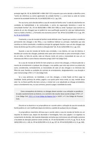 Centro de Estudos Judiciários



proteção legal (Ac. RC de 28/04/1987 in BMJ 336.º-571) enquanto que outra decisão a identifica como
“centro de referência ou centro aglutinador da unidade familiar (...), como base ou sede do núcleo
essencial da sociedade familiar (Ac. RL de 06/02/1992 in CJ, I, pg. 154).

       Por seu turno, outra decisão define a casa de morada de família como “a sede da vida familiar em
condições de habitabilidade e de continuidade, o centro da organização doméstica e social da
comunidade familiar” (Ac. STJ de 06/03/1986 in BMJ 335.º-346) ou ainda “qualquer casa (comum ou
própria de um dos cônjuges) que só poderá ter essa qualificação quando for nela que habitualmente
more ou habite a família (...), formando uma economia comum” (Ac. RP de 21/12/2006 in CJ, V, pg. 197;
Ac. RC de 01/03/2005).

       Finalmente, a casa de morada de família é ainda definida como “aquela que constitui a residência
permanente dos cônjuges e dos filhos, a sua residência habitual ou principal, implicando que esta
constitua ou tenha constituído a residência principal do agregado familiar e que um dos cônjuges seja
titular do direito que lhe confira o direito à utilização dela” (Ac. RL de 12/02/1998 in CJ, I, pg. 121).

       Quando a casa de morada de família seja arrendada, o seu destino, em caso de divórcio, é
decidido por acordo dos cônjuges, podendo estes optar pela transmissão ou pela concentração a favor
de um deles; na falta de acordo, cabe ao tribunal, tendo em conta a necessidade de casa um, os
interesses dos filhos e outros fatores relevantes (artigo 1105.º do Código Civil).

       Se a casa de morada de família for bem próprio ou comum dos cônjuges, o tribunal pode dar a
mesma de arrendamento a qualquer dos cônjuges, a seu pedido, quer esta seja comum ou própria do
outro, considerando, nomeadamente, as necessidades de cada um dos cônjuges e os interesses dos
filhos do casal, fixando as condições do contrato de arrendamento, designadamente a sua duração e
valor mensal (artigo 1793.º, n.º 1 do Código Civil).

       Se a casa pertencer, na totalidade, a um dos cônjuges, a renda fixada ser-lhe-á paga na
totalidade. Sendo pertença de ambos, pagará a sua quota parte nessa renda, ou seja, metade desse
valor. Se, na futura partilha dos bens comuns, o imóvel vier a ser adjudicado ao cônjuge arrendatário,
cessa o arrendamento mas, no caso contrário, passará a pagar a totalidade da renda.



            Como consequência do divórcio, os cônjuges devem acordar a sua utilização na pendência
  da ação e posteriormente ao divórcio, se o contrário não resultar desse acordo (artigos 1775.º, n.º
  2 do Código Civil, 272.º, n.º 4 do Código de Registo Civil e 1419.º, n.º 2 do Código de Processo
  Civil).


       Discutia-se na doutrina e na jurisprudência se o acordo sobre a utilização da casa de morada de
família poderia vir a ser modificado depois do divórcio, a pedido de qualquer dos ex-cônjuges.

       A jurisprudência maioritária afirmava que o acordo sobre a casa de morada de família era um
requisito do divórcio que, depois de decretado e homologado, fazia caso julgado e se esgotava no
cumprimento da decisão, não havendo disposição normativa que contrariasse esta afirmação e previsse
a faculdade de alteração posterior (neste sentido, Ac. STJ de 02/10/2993 in CJ-STJ, III, pg. 74; Ac. RL de
18/02/1993 in CJ, I, 149; Ac. RP de 02/05/1995 in CJ, III, pg. 197; Ac. RP de 05/05/2005 in CJ, III, pg. 160).




Guia Prático do Divórcio e das Responsabilidades Parentais                                                  48
 