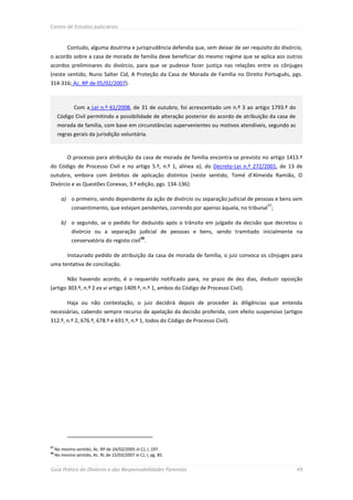 Centro de Estudos Judiciários



           Contudo, alguma doutrina e jurisprudência defendia que, sem deixar de ser requisito do divórcio,
o acordo sobre a casa de morada de família deve beneficiar do mesmo regime que se aplica aos outros
acordos preliminares do divórcio, para que se pudesse fazer justiça nas relações entre os cônjuges
(neste sentido, Nuno Salter Cid, A Proteção da Casa de Morada de Família no Direito Português, pgs.
314-316; Ac. RP de 05/02/2007).



               Com a Lei n.º 61/2008, de 31 de outubro, foi acrescentado um n.º 3 ao artigo 1793.º do
      Código Civil permitindo a possibilidade de alteração posterior do acordo de atribuição da casa de
      morada de família, com base em circunstâncias supervenientes ou motivos atendíveis, segundo as
      regras gerais da jurisdição voluntária.


           O processo para atribuição da casa de morada de família encontra-se previsto no artigo 1413.º
do Código de Processo Civil e no artigo 5.º, n.º 1, alínea a), do Decreto-Lei n.º 272/2001, de 13 de
outubro, embora com âmbitos de aplicação distintos (neste sentido, Tomé d’Almeida Ramião, O
Divórcio e as Questões Conexas, 3.ª edição, pgs. 134-136):

        a) o primeiro, sendo dependente da ação de divórcio ou separação judicial de pessoas e bens sem
                                                                                            57
             consentimento, que estejam pendentes, correndo por apenso àquela, no tribunal ;

        b) o segundo, se o pedido for deduzido após o trânsito em julgado da decisão que decretou o
             divórcio ou a separação judicial de pessoas e bens, sendo tramitado inicialmente na
                                                 58
             conservatória do registo civil .

           Instaurado pedido de atribuição da casa de morada de família, o juiz convoca os cônjuges para
uma tentativa de conciliação.

           Não havendo acordo, é o requerido notificado para, no prazo de dez dias, deduzir oposição
(artigo 303.º, n.º 2 ex vi artigo 1409.º, n.º 1, ambos do Código de Processo Civil).

           Haja ou não contestação, o juiz decidirá depois de proceder às diligências que entenda
necessárias, cabendo sempre recurso de apelação da decisão proferida, com efeito suspensivo (artigos
312.º, n.º 2, 676.º, 678.º e 691.º, n.º 1, todos do Código de Processo Civil).




57
     No mesmo sentido, Ac. RP de 24/02/2005 in CJ, I, 197.
58
     No mesmo sentido, Ac. RL de 15/03/2007 in CJ, I, pg. 85.


Guia Prático do Divórcio e das Responsabilidades Parentais                                                49
 
