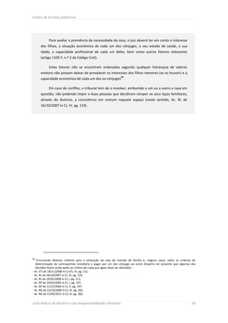 Centro de Estudos Judiciários




            Para avaliar a premência da necessidade da casa, o juiz deverá ter em conta o interesse
      dos filhos, a situação económica de cada um dos cônjuges, o seu estado de saúde, a sua
      idade, a capacidade profissional de cada um deles, bem como outros fatores relevantes
      (artigo 1105.º, n.º 2 do Código Civil).

            Estes fatores não se encontram ordenados segundo qualquer hierarquia de valores
      embora não possam deixar de prevalecer os interesses dos filhos menores (se os houver) e a
                                                                 59
      capacidade económica de cada um dos ex-cônjuges .

            Em caso de conflito, o tribunal tem de o resolver, atribuindo a um ou a outro a casa em
      questão, não podendo impor a duas pessoas que decidiram romper os seus laços familiares,
      através do divórcio, a convivência em comum naquele espaço (neste sentido, Ac. RL de
      16/10/2007 in CJ, IV, pg. 119).




59
    Enunciando diversos critérios para a atribuição da casa de morada de família e, nalguns casos, sobre os critérios da
   determinação da contrapartida monetária a pagar por um dos cônjuges ao outro (importa ter presente que algumas das
   decisões fazem ainda apelo ao critério da culpa que agora deve ser afastado): -
- Ac. STJ de 18/11/2008 in CJ-STJ, III, pg. 131;
- Ac. RL de 18/10/2007 in CJ, IV, pg. 119;
- Ac. RL de 19/02/2008 in CJ, I, pg. 111;
- Ac. RP de 24/02/2005 in CJ, I, pg. 197;
- Ac. RP de 21/12/2006 in CJ, V, pg. 197;
- Ac. RG de 13/10/2009 in CJ, IV, pg. 281;
- Ac. RG de 17/05/2011 in CJ, III, pg. 282;


Guia Prático do Divórcio e das Responsabilidades Parentais                                                           50
 