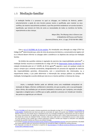 Centro de Estudos Judiciários



1.6 Mediação familiar

     A mediação familiar é o processo no qual os cônjuges, em instância de divórcio, pedem
     voluntariamente a ajuda de uma terceira pessoa neutra e qualificada, para resolver os seus
     conflitos, de maneira naturalmente aceitável, o que lhes permitirá estabelecer um acordo durável e
     equilibrado, que tomará em linha de conta as necessidades de todos os membros da família,
     especialmente as das crianças.

                                                                     Meyer Elkin, The Missing Links in Divorce Law:
                                                                               A Redefinition Of Process and Practice
                                                          (Journal of Divorce, v6 nr. 1-2 pgs. 37-63 Fall-Win 1982)




         Com a Lei n.º 61/2008, de 31 de outubro, foi introduzida uma alteração ao artigo 1774.º do
              60
Código Civil determinando que, antes do início do processo de divórcio, a conservatória do registo civil
ou o tribunal devem informar os cônjuges sobre a existência e os objetivos dos serviços de mediação
familiar.

                                                                                                                           61
         No âmbito das questões relativas à regulação do exercício das responsabilidades parentais , a
mediação familiar encontra-se estabelecida no artigo 147.º-D da Organização Tutelar de Menores (na
                                                                         62
redação introduzida pela Lei n.º 133/99, de 20 de agosto ) segundo a qual, em qualquer estado da
causa e sempre que o entenda conveniente, designadamente em processo de regulação do exercício
das responsabilidades parentais, oficiosamente, com o consentimento dos interessados, ou a
requerimento destes, o juiz pode determinar a intervenção dos serviços públicos ou privados de
mediação, homologando o acordo obtido por esta via se o mesmo satisfizer o interesse da criança.




            Assim, a mediação familiar pode ser definida como uma modalidade extrajudicial de
     resolução de litígios, informal, confidencial e voluntária, em que as partes, com a sua participação
     ativa e direta, são auxiliadas por um terceiro (mediador) a encontrar, por si próprias, uma solução
     negociada e amigável para o conflito que as opõe, podendo o processo ser iniciado por iniciativa
     das partes ou sugerido por um tribunal.




60
   A Lei n.º 61/2008, de 31 de outubro, introduziu igualmente uma alteração ao artigo 14.º, n.º 3 do Decreto-Lei n.º 272/2001, de
   13 de outubro, estabelecendo este dever por parte do conservador do registo civil quando seja recebido o requerimento de
   divórcio. Parece-nos uma solução inócua e redundante já que, se os cônjuges entregaram o requerimento com vista ao divórcio
   por mútuo consentimento, isso significa que obtiveram os acordos necessários para o efeito, sendo desnecessária ou tardia a
   intervenção dos serviços de mediação familiar. Contudo, ainda assim, pode ocorrer a necessidade de recurso a estes serviços
   em casos pontuais já que é sabido que o divórcio pode gerar conflitos e tensões que impeçam ou dificultem uma adequada
   resolução das questões relativas aos filhos ou aos próprios cônjuges.
61
   O § 3.36 dos Princípios de Direito da Família Europeu Relativos a Responsabilidades Parentais prescreve igualmente a faculdade
   dos Estados poderem optar por mecanismos alternativos de resolução de litígios no âmbito dos conflitos parentais.
62
   Esta disposição normativa foi introduzida na sequência da Recomendação n.º R (98) do Comité de Ministros do Conselho da
   Europa sobre a Mediação Familiar.


Guia Prático do Divórcio e das Responsabilidades Parentais                                                                      51
 