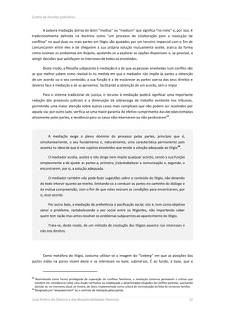 Centro de Estudos Judiciários



        A palavra mediação deriva do latim “medius” ou “medium” que significa “no meio” e, por isso, é
tradicionalmente definida na doutrina como “um processo de colaboração para a resolução de
conflitos” no qual duas ou mais partes em litígio são ajudados por um terceiro imparcial com o fim de
comunicarem entre eles e de chegarem à sua própria solução mutuamente aceite, acerca da forma
como resolver os problemas em disputa, ajudando-os a explorar as opções disponíveis e, se possível, a
atingir decisões que satisfaçam os interesses de todos os envolvidos.

        Deste modo, a filosofia subjacente à mediação é a de que as pessoas envolvidas num conflito são
as que melhor sabem como resolvê-lo na medida em que o mediador não impõe às partes a obtenção
de um acordo ou o seu conteúdo; a sua função é a de esclarecer as partes acerca dos seus direitos e
deveres face à mediação e de as aproximar, facilitando a obtenção de um acordo, sem o impor.

        Para o sistema tradicional de justiça, o recurso à mediação poderá significar uma importante
redução dos processos judiciais e a diminuição da sobrecarga de trabalho existente nos tribunais,
permitindo uma maior atenção sobre outros casos mais complexos que não podem ser resolvidos por
aquela via; por outro lado, verifica-se uma maior garantia de efetivo cumprimento das decisões tomadas
ativamente pelas partes, e tendência para os casos não retornarem ou não perdurarem 63.




            A mediação exige o pleno domínio do processo pelas partes, princípio que é,
      simultaneamente, o seu fundamento e, naturalmente, uma característica permanente pois
                                                                                                                  64
      assenta na ideia de que é nos sujeitos envolvidos que reside a solução adequada ao litígio .

            O mediador auxilia, assiste e não dirige nem impõe qualquer acordo, sendo a sua função
      simplesmente a de ajudar as partes a, primeiro, (re)estabelecer a comunicação e, segundo, a
      encontrarem, por si, a solução adequada.

            O mediador também não pode fazer sugestões sobre o conteúdo do litígio, não devendo
      de todo intervir quanto ao mérito, limitando-se a conduzir as partes no caminho do diálogo e
      da mútua compreensão, com o fim de que estas reúnam as condições para encontrarem, por
      si, esse acordo.

            Por outro lado, a mediação dá preferência à pacificação social, isto é, tem como objetivo
      sanar o problema, restabelecendo a paz social entre os litigantes, não importando saber
      quem tem razão mas antes resolver os problemas subjacentes ao aparecimento do litígio.

            Trata-se, deste modo, de um método de resolução dos litígios assente nos interesses e
      não nos direitos.




        Como metáfora do litígio, costuma utilizar-se a imagem do “iceberg” em que as posições das
partes estão na ponta visível deste e os interesses na base, submersos. É ao fundo, à base, que a



63
    Reivindicada como forma privilegiada de superação de conflitos familiares, a mediação continua permeável a críticas que
   insistem em considera-la como uma ilusão normativa ou inadequada a determinadas situações de conflito parental, suscitando
   dúvidas se, no momento atual, se mostra, de facto, implementada como cultura de normalização da falta de consenso familiar.
64
   Designado por “empowerment” ou o controlo da mediação pelas partes.


Guia Prático do Divórcio e das Responsabilidades Parentais                                                                 52
 