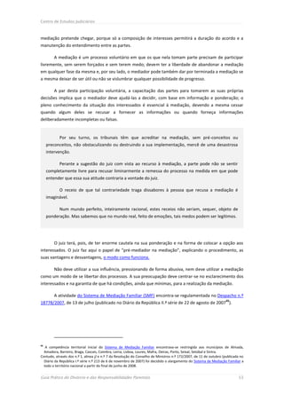 Centro de Estudos Judiciários



mediação pretende chegar, porque só a composição de interesses permitirá a duração do acordo e a
manutenção do entendimento entre as partes.

         A mediação é um processo voluntário em que os que nela tomam parte precisam de participar
livremente, sem serem forçados e sem terem medo; devem ter a liberdade de abandonar a mediação
em qualquer fase da mesma e, por seu lado, o mediador pode também dar por terminada a mediação se
a mesma deixar de ser útil ou não se vislumbrar qualquer possibilidade de progresso.

         A par desta participação voluntária, a capacitação das partes para tomarem as suas próprias
decisões implica que o mediador deve ajudá-las a decidir, com base em informação e ponderação; o
pleno conhecimento da situação dos interessados é essencial à mediação, devendo a mesma cessar
quando algum deles se recusar a fornecer as informações ou quando forneça informações
deliberadamente incompletas ou falsas.


           Por seu turno, os tribunais têm que acreditar na mediação, sem pré-conceitos ou
     preconceitos, não obstaculizando ou destruindo a sua implementação, mercê de uma desastrosa
     intervenção.

           Perante a sugestão do juiz com vista ao recurso à mediação, a parte pode não se sentir
     completamente livre para recusar liminarmente a remessa do processo na medida em que pode
     entender que essa sua atitude contraria a vontade do juiz.

           O receio de que tal contrariedade traga dissabores à pessoa que recusa a mediação é
     imaginável.

           Num mundo perfeito, inteiramente racional, estes receios não seriam, sequer, objeto de
     ponderação. Mas sabemos que no mundo real, feito de emoções, tais medos podem ser legítimos.




         O juiz terá, pois, de ter enorme cautela na sua ponderação e na forma de colocar a opção aos
interessados. O juiz faz aqui o papel de “pré-mediador na mediação”, explicando o procedimento, as
suas vantagens e desvantagens, o modo como funciona.

         Não deve utilizar a sua influência, pressionando de forma abusiva, nem deve utilizar a mediação
como um modo de se libertar dos processos. A sua preocupação deve centrar-se no esclarecimento dos
interessados e na garantia de que há condições, ainda que mínimas, para a realização da mediação.

         A atividade do Sistema de Mediação Familiar (SMF) encontra-se regulamentada no Despacho n.º
                                                                                                                    65
18778/2007, de 13 de julho (publicado no Diário da República II.ª série de 22 de agosto de 2007 ).




65
   A competência territorial inicial do Sistema de Mediação Familiar encontrava-se restringida aos municípios de Almada,
  Amadora, Barreiro, Braga, Cascais, Coimbra, Leiria, Lisboa, Loures, Mafra, Oeiras, Porto, Seixal, Setúbal e Sintra.
Contudo, através dos n.º 1, alínea j) e n.º 7 da Resolução do Conselho de Ministros n.º 172/2007, de 11 de outubro (publicada no
  Diário da República I.ª série n.º 213 de 6 de novembro de 2007) foi decidido o alargamento do Sistema de Mediação Familiar a
  todo o território nacional a partir do final de junho de 2008.


Guia Prático do Divórcio e das Responsabilidades Parentais                                                                  53
 
