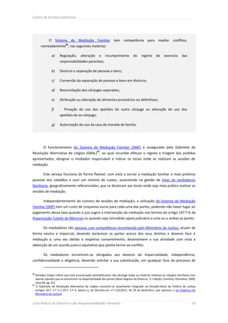 Centro de Estudos Judiciários




            O Sistema de Mediação Familiar tem competência para mediar conflitos,
                         66
      nomeadamente , nas seguintes matérias:

              a)     Regulação,      alteração     e    incumprimento         do    regime      de    exercício     das
                     responsabilidades parentais;

              b)     Divórcio e separação de pessoas e bens;

              c)     Conversão da separação de pessoas e bens em divórcio;

              d)     Reconciliação dos cônjuges separados;

              e)     Atribuição ou alteração de alimentos provisórios ou definitivos;

              f)        Privação do uso dos apelidos do outro cônjuge ou alteração do uso dos
                     apelidos do ex-cônjuge;

              g)     Autorização do uso da casa de morada de família.




        O funcionamento do Sistema de Mediação Familiar (SMF) é assegurado pelo Gabinete de
                                                  67
Resolução Alternativa de Litígios (GRAL) , ao qual incumbe efetuar o registo e triagem dos pedidos
apresentados, designar o mediador responsável e indicar os locais onde se realizam as sessões de
mediação.

        Este serviço funciona de forma flexível, com vista a tornar a mediação familiar o mais próxima
possível dos cidadãos e com um mínimo de custos, assentando na gestão de listas de mediadores
familiares, geograficamente referenciados, que se deslocam aos locais onde seja mais prático realizar as
sessões de mediação.

        Independentemente do número de sessões de mediação, a utilização do Sistema de Mediação
Familiar (SMF) tem um custo de cinquenta euros para cada uma das partes, podendo não haver lugar ao
pagamento dessa taxa quando o juiz sugira a intervenção da mediação nos termos do artigo 147.º-D da
Organização Tutelar de Menores ou quando seja concedido apoio judiciário a uma ou a ambas as partes.

        Os mediadores são pessoas com competência reconhecida pelo Ministério da Justiça, atuam de
forma neutra e imparcial, devendo esclarecer as partes acerca dos seus direitos e deveres face à
mediação e, uma vez obtido o respetivo consentimento, desenvolvem a sua atividade com vista à
obtenção de um acordo justo e equitativo que ponha termo ao conflito.

        Os mediadores encontram-se obrigados aos deveres de imparcialidade, independência,
confidencialidade e diligência, devendo solicitar a sua substituição, em qualquer fase do processo de


66
   Amadeu Colaço refere que esta enumeração exemplificativa não abrange todas as matérias relativas às relações familiares mas
   apenas aquelas que se encontram na disponibilidade das partes (Novo Regime do Divórcio, 3.ª edição, Coimbra, Almedina, 2009,
   nota 64, pg. 41).
67
    O Gabinete de Resolução Alternativa de Litígios encontra-se atualmente integrado na Direção-Geral da Política de Justiça
   (artigos 10.º, n.º 3 e 24.º, n.º 4, alínea c), do Decreto-Lei n.º 123/2011, de 29 de dezembro, que aprovou a Lei Orgânica do
   Ministério da Justiça).


Guia Prático do Divórcio e das Responsabilidades Parentais                                                                 54
 