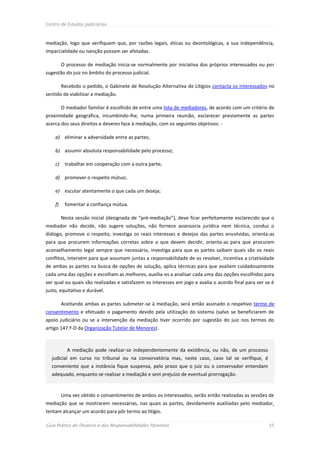 Centro de Estudos Judiciários



mediação, logo que verifiquem que, por razões legais, éticas ou deontológicas, a sua independência,
imparcialidade ou isenção possam ser afetadas.

         O processo de mediação inicia-se normalmente por iniciativa dos próprios interessados ou por
sugestão do juiz no âmbito do processo judicial.

         Recebido o pedido, o Gabinete de Resolução Alternativa de Litígios contacta os interessados no
sentido de viabilizar a mediação.

         O mediador familiar é escolhido de entre uma lista de mediadores, de acordo com um critério de
proximidade geográfica, incumbindo-lhe, numa primeira reunião, esclarecer previamente as partes
acerca dos seus direitos e deveres face à mediação, com os seguintes objetivos: -

    a) eliminar a adversidade entre as partes;

    b) assumir absoluta responsabilidade pelo processo;

    c)    trabalhar em cooperação com a outra parte;

    d) promover o respeito mútuo;

    e) escutar atentamente o que cada um deseja;

    f)    fomentar a confiança mútua.

         Nesta sessão inicial (designada de “pré-mediação”), deve ficar perfeitamente esclarecido que o
mediador não decide, não sugere soluções, não fornece assessoria jurídica nem técnica, conduz o
diálogo, promove o respeito, investiga os reais interesses e desejos das partes envolvidas, orienta-as
para que procurem informações corretas sobre o que devem decidir, orienta-as para que procurem
aconselhamento legal sempre que necessário, investiga para que as partes saibam quais são os reais
conflitos, intervém para que assumam juntas a responsabilidade de os resolver, incentiva a criatividade
de ambas as partes na busca de opções de solução, aplica técnicas para que avaliem cuidadosamente
cada uma das opções e escolham as melhores, auxilia-os a analisar cada uma das opções escolhidas para
ver qual ou quais são realizadas e satisfazem os interesses em jogo e avalia o acordo final para ver se é
justo, equitativo e durável.

         Aceitando ambas as partes submeter-se à mediação, será então assinado o respetivo termo de
consentimento e efetuado o pagamento devido pela utilização do sistema (salvo se beneficiarem de
apoio judiciário ou se a intervenção da mediação tiver ocorrido por sugestão do juiz nos termos do
artigo 147.º-D da Organização Tutelar de Menores).



           A mediação pode realizar-se independentemente da existência, ou não, de um processo
  judicial em curso no tribunal ou na conservatória mas, neste caso, caso tal se verifique, é
  conveniente que a instância fique suspensa, pelo prazo que o juiz ou o conservador entendam
  adequado, enquanto se realizar a mediação e sem prejuízo de eventual prorrogação.


         Uma vez obtido o consentimento de ambos os interessados, serão então realizadas as sessões de
mediação que se mostrarem necessárias, nas quais as partes, devidamente auxiliadas pelo mediador,
tentam alcançar um acordo para pôr termo ao litígio.

Guia Prático do Divórcio e das Responsabilidades Parentais                                            55
 