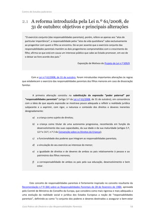 Centro de Estudos Judiciários



2.1 A reforma introduzida pela Lei n.º 61/2008, de
    31 de outubro: objetivos e principais alterações

  “O exercício conjunto (das responsabilidades parentais), porém, refere-se apenas aos “atos de
  particular importância”; a responsabilidade pelos “atos da vida quotidiana” cabe exclusivamente
  ao progenitor com quem o filho se encontra. Dá-se por assente que o exercício conjunto das
  responsabilidades parentais mantém os dois progenitores comprometidos com o crescimento do
  filho; afirma-se que está em causa um interesse público que cabe ao Estado promover, em vez de
  o deixar ao livre acordo dos pais.”

                                                       Exposição de Motivos do Projeto de Lei n.º 509/X




            Com a Lei n.º 61/2008, de 31 de outubro, foram introduzidas importantes alterações às regras
que estabelecem o exercício das responsabilidades parentais dos filhos menores em caso de dissociação
familiar.


            A primeira alteração consistiu na substituição da expressão “poder paternal” por
   “responsabilidades parentais” (artigo 3.º da Lei n.º 61/2008, de 31 de outubro), em consonância
   com a ideia de que aquela expressão se mostrava pouco adequada a refletir a realidade jurídica
   subjacente e a exprimir, com rigor, a natureza e conteúdo dos direitos e deveres inerentes
   designadamente:

            a) a criança como sujeito de direitos;

            b) a criança como titular de uma autonomia progressiva, reconhecida em função do
                 desenvolvimento das suas capacidades, da sua idade e da sua maturidade (artigos 5.º,
                 12.º e 14.º, n.º 2 da Convenção sobre os Direitos da Criança);

            c)   a funcionalidade dos poderes que integram as responsabilidades parentais;

            d) a vinculação do seu exercício ao interesse do menor;

            e)   a igualdade de direitos e de deveres de ambos os pais relativamente à pessoa e ao
                 património dos filhos menores;

            f)   a corresponsabilidade de ambos os pais pela sua educação, desenvolvimento e bem
                 estar.




       Este conceito de responsabilidades parentais é fortemente inspirado no conceito resultante da
Recomendação n.º R (84) sobre as Responsabilidades Parentais de 28 de fevereiro de 1984, aprovada
pelo Comité de Ministros do Conselho da Europa, que considera como mais rigorosa e mais adequada a
uma evolução da realidade social e jurídica dos Estados Europeus a noção de “responsabilidades
parentais”, definindo-as como “o conjunto dos poderes e deveres destinados a assegurar o bem-estar

Guia Prático do Divórcio e das Responsabilidades Parentais                                                58
 