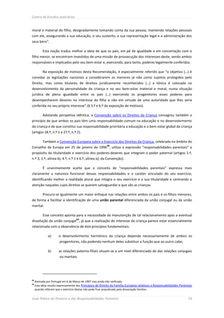 Centro de Estudos Judiciários



moral e material do filho, designadamente tomando conta da sua pessoa, mantendo relações pessoais
com ele, assegurando a sua educação, o seu sustento, a sua representação legal e a administração dos
seus bens”.

           Esta noção traduz melhor a ideia de que os pais, em pé de igualdade e em concertação com o
filho menor, se encontram investidos de uma missão de prossecução dos interesses deste, sendo ambos
responsáveis e implicados pelo seu bem-estar e, exercendo, para tanto, poderes legalmente conferidos.

           Na exposição de motivos desta Recomendação, é especialmente referido que “o objetivo (…) é
convidar as legislações nacionais a considerarem os menores já não como sujeitos protegidos pelo
Direito, mas como titulares de direitos juridicamente reconhecidos (…) a tónica é colocada no
desenvolvimento da personalidade da criança e no seu bem-estar material e moral, numa situação
jurídica de plena igualdade entre os pais (…) exercendo os progenitores esses poderes para
desempenharem deveres no interesse do filho e não em virtude de uma autoridade que lhes seria
conferida no seu próprio interesse” (§ 3.º e 6.º da exposição de motivos).

           Adotando perspetiva idêntica, a Convenção sobre os Direitos da Criança consagrou também o
princípio de que ambos os pais têm uma responsabilidade comum na educação e no desenvolvimento
da criança e de que constitui sua responsabilidade prioritária a educação e o bem-estar global da criança
(artigos 18.º, n.º 1 e 27.º, n.º 2).

           Também a Convenção Europeia sobre o Exercício dos Direitos da Criança, celebrada no âmbito do
                                                           68
Conselho da Europa em 25 de janeiro de 1996 , utiliza a expressão “responsabilidades parentais” a
propósito da titularidade e exercício dos poderes-deveres que integram o poder paternal (artigos 1.º,
n.º 3, 2.º, alínea b), 4.º, n.º 1 e 6.º, alínea a), da Convenção).

           É unanimemente aceite que o conceito de “responsabilidades parentais” expressa mais
claramente a natureza funcional dessas responsabilidades e o caráter vinculado do seu exercício,
identificando melhor a realidade plural que integra o seu exercício e a sua titularidade e centrando a
atenção naqueles cujos direitos se querem salvaguardar e que são as crianças.

           Procura-se igualmente um maior enfoque nas relações entre ambos os pais e os filhos menores,
de forma a facilitar a identificação de uma união parental diferenciada da união conjugal ou da união
marital.

           Esse conceito aponta para a necessidade da manutenção de tal relacionamento após a eventual
                                    69
dissolução da união conjugal , já que a realização do interesse da criança parece estar essencialmente
relacionada com a observância de dois princípios fundamentais:

               a)      o desenvolvimento harmónico da criança depende necessariamente de ambos os
                       progenitores, não podendo nenhum deles substituir a função que ao outro cabe;

               b)      as relações paterno-filiais situam-se a um nível diferenciado do das relações conjugais
                       ou maritais.




68
     Assinada por Portugal em 6 de Março de 1997 mas ainda não ratificada.
69
     Esta ideia resulta expressamente dos Princípios de Direito da Família Europeia relativos a Responsabilidades Parentais
     quando referem que o exercício destas não pode ficar prejudicado pela dissociação familiar.


Guia Prático do Divórcio e das Responsabilidades Parentais                                                              59
 