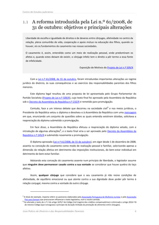 Centro de Estudos Judiciários



1.1 A reforma introduzida pela Lei n.º 61/2008, de
    31 de outubro: objetivos e principais alterações

    Liberdade de escolha e igualdade de direitos e de deveres entre cônjuges, afetividade no centro da
    relação, plena comunhão de vida, cooperação e apoio mútuo na educação dos filhos, quando os
    houver, eis os fundamentos do casamento nas nossas sociedades.

    O casamento é, assim, entendido como um meio de realização pessoal, onde predominam os
    afetos e, quando estes deixam de existir, o cônjuge infeliz tem o direito a pôr termo a essa fonte
    de infelicidade.

                                                                 Exposição de Motivos do Projeto de Lei n.º 509/X



        Com a Lei n.º 61/2008, de 31 de outubro, foram introduzidas importantes alterações ao regime
jurídico do divórcio, às suas consequências e ao exercício das responsabilidades parentais dos filhos
menores.

        Este diploma legal resultou de uma proposta de lei apresentada pelo Grupo Parlamentar do
Partido Socialista (Projeto de Lei n.º 509/X), cujo texto final foi aprovado pela Assembleia da República
sob o Decreto da Assembleia da República n.º 232/X e remetido para promulgação.

                                                                                                 1
        Contudo, face a um intenso debate que decorreu na sociedade civil e nos meios jurídicos, o
Presidente da República vetou o diploma e devolveu-o à Assembleia da República com uma mensagem
em que, enunciando um conjunto de questões sobre as quais entendia existirem dúvidas, solicitava a
reapreciação do diploma submetido a promulgação.

        Em face disso, a Assembleia da República efetuou a reapreciação do diploma vetado, com a
                                           2
introdução de algumas alterações , e o texto final viria a ser aprovado pelo Decreto da Assembleia da
República n.º 245/X e submetido novamente a promulgação.

        O diploma aprovado (Lei n.º 61/2008, de 31 de outubro), em vigor desde 1 de dezembro de 2008,
assenta na conceção do casamento como modo de realização pessoal e familiar, valorizando apenas a
dimensão da relação afetiva em detrimento das imposições institucionais, do bem-estar individual em
detrimento do bem-estar familiar.

        Adotando esta conceção do casamento assente num princípio de liberdade, o legislador assume
que ninguém deve permanecer casado contra a sua vontade se considerar que houve quebra do laço
afetivo.

        Assim, qualquer cônjuge que considere que o seu casamento já não reúne condições de
afetividade, de equilíbrio emocional ou que atente contra a sua dignidade deve poder pôr termo à
relação conjugal, mesmo contra a vontade do outro cônjuge.



1
  A título de exemplo, importa referir os pareceres elaborados pela Associação Portuguesa de Mulheres Juristas e pela Associação
   Pais para Sempre que procuraram influenciar o texto legislativo, num e noutro sentido.
2
  Foi alterado o texto do n.º 2 do artigo 1676.º do Código Civil (regime dos créditos compensatórios) e eliminado o artigo 2016.º-B
   do mesmo Código (que consagrava o princípio da duração limitada da prestação de alimentos entre cônjuges).


Guia Prático do Divórcio e das Responsabilidades Parentais                                                                       6
 