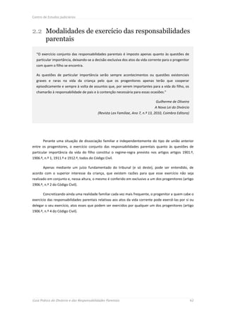 Centro de Estudos Judiciários



2.2 Modalidades de exercício das responsabilidades
    parentais

  “O exercício conjunto das responsabilidades parentais é imposto apenas quanto às questões de
  particular importância, deixando-se a decisão exclusiva dos atos da vida corrente para o progenitor
  com quem o filho se encontra.

  As questões de particular importância serão sempre acontecimentos ou questões existenciais
  graves e raras na vida da criança pelo que os progenitores apenas terão que cooperar
  episodicamente e sempre à volta de assuntos que, por serem importantes para a vida do filho, os
  chamarão à responsabilidade de pais e à contenção necessária para essas ocasiões.”

                                                                                  Guilherme de Oliveira
                                                                                 A Nova Lei do Divórcio
                                            (Revista Lex Familiae, Ano 7, n.º 13, 2010, Coimbra Editora)




       Perante uma situação de dissociação familiar e independentemente do tipo de união anterior
entre os progenitores, o exercício conjunto das responsabilidades parentais quanto às questões de
particular importância da vida do filho constitui o regime-regra previsto nos artigos artigos 1901.º,
1906.º, n.º 1, 1911.º e 1912.º, todos do Código Civil.

       Apenas mediante um juízo fundamentado do tribunal (e só deste), pode ser entendido, de
acordo com o superior interesse da criança, que existem razões para que esse exercício não seja
realizado em conjunto e, nessa altura, o mesmo é conferido em exclusivo a um dos progenitores (artigo
1906.º, n.º 2 do Código Civil).

       Concretizando ainda uma realidade familiar cada vez mais frequente, o progenitor a quem cabe o
exercício das responsabilidades parentais relativas aos atos da vida corrente pode exercê-las por si ou
delegar o seu exercício, atos esses que podem ser exercidos por qualquer um dos progenitores (artigo
1906.º, n.º 4 do Código Civil).




Guia Prático do Divórcio e das Responsabilidades Parentais                                                 62
 