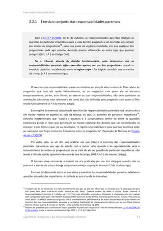 Centro de Estudos Judiciários



      2.2.1        Exercício conjunto das responsabilidades parentais



             Com a Lei n.º 61/2008, de 31 de outubro, as responsabilidades parentais relativas às
      questões de particular importância para a vida do filho passaram a ser exercidas em comum
                                         72
      por ambos os progenitores , salvo nos casos de urgência manifesta, em que qualquer dos
      progenitores pode agir sozinho, devendo prestar informação ao outro logo que possível
      (artigo 1906.º, n.º 1 do Código Civil).

             Só o tribunal, através de decisão fundamentada, pode determinar que as
      responsabilidades parentais sejam exercidas apenas por um dos progenitores quando o
      exercício conjunto - estabelecido como o regime regra - for julgado contrário aos interesses
      da criança (n.º 2 do mesmo artigo).




        O exercício das responsabilidades parentais relativas aos atos da vida corrente do filho cabem ao
progenitor que com ele reside habitualmente, ou ao progenitor com quem ele se encontra
temporariamente; porém, este último, ao exercer as suas responsabilidades, não deve contrariar as
orientações educativas mais relevantes, tal como elas são definidas pelo progenitor com quem o filho
reside habitualmente (n.º 3 do mesmo artigo).

        Este regime do exercício conjunto do exercício das responsabilidades parentais está circunscrito a
                                                                                                                               73
um núcleo restrito de aspetos da vida da criança, ou seja, às questões de particular importância ,
conceito indeterminado que “caberá à doutrina e à jurisprudência definir de entre as questões
existenciais graves e raras que pertençam ao núcleo essencial dos direitos que são reconhecidos às
crianças” e por forma a que, na sua resolução, “o regime seja praticável e para que isso aconteça pode
ser vantajoso não forçar contactos frequentes entre os progenitores” (Exposição de Motivos do Projeto
de Lei n.º 509/X).

        Por outro lado, se um dos pais praticar ato que integre o exercício das responsabilidades
parentais, presume-se que age de acordo com o outro, salvo quando a lei expressamente exija o
consentimento de ambos os progenitores ou se trate de ato ou questão de particular importância, não
sendo a falta de acordo oponível a terceiro de boa fé (artigo 1902.º, n.º 1 do mesmo Código).

        O terceiro deve recusar-se a intervir no ato praticado por um dos cônjuges quando não se
presuma o acordo do outro cônjuge ou quando conheça a oposição deste (n.º 2 do citado artigo).

        Em caso de desacordo entre os pais sobre o exercício das responsabilidades parentais relativas a
questões de particular importância, é confiada ao juiz a tarefa de o resolver.



72
   O objetivo da lei foi “promover um maior envolvimento dos pais na vida dos filhos” por se entender que “a separação dos pais
   não pode nem deve traduzir-se numa separação dos filhos” (Helena Gomes de Melo e outros, Poder Paternal e
   Responsabilidades Parentais, 2.ª edição, pg. 135). Com esta alteração, pretende-se dinamizar o relacionamento das crianças
   com o progenitor com quem não residem e comprometer este com a vida do filho, tomando parte ativa na mesma. Procuram-se
   ainda evitar “os efeitos perversos da guarda única, nomeadamente pela tendência de maior afastamento dos pais homens do
   exercício das suas responsabilidades parentais e correlativa fragilização do relacionamento afetivo com os seus filhos (Helena
   Bolieiro e Paulo Guerra, A Criança e a Família - Uma Questão de Direito(s), pg. 165)
73
   Importa ter presente que o conceito de “atos e questões de particular importância” não foi introduzido pela Lei n.º 61/2008, de
   31 de outubro, já que o mesmo resultava do artigo 1901.º, n.º 2 do Código Civil.


Guia Prático do Divórcio e das Responsabilidades Parentais                                                                    63
 