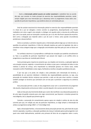 Centro de Estudos Judiciários




            Assim, a intervenção judicial assume um caráter excecional e subsidiário face ao acordo
   dos pais, que consiste no modo principal do exercício das responsabilidades parentais, sendo
   sempre exigido para essa intervenção que a desavença entre os progenitores recaia sobre uma
   questão de particular importância, cuja existência deve ser controlada pelo juiz.



         Sinal do carácter excecional da intervenção judicial no exercício das responsabilidades parentais
é o facto de o juiz ser obrigado a tentar conciliar os progenitores, desempenhando uma função
mediadora com vista a sugerir uma solução e a dialogar com aqueles sobre a natureza do conflito para
que, com a sua ajuda, possa ser alcançado o acordo que, por si só, eles não foram capazes de encontrar,
bem como a obrigação que impende sobre o juiz de ouvir o menor, salvo quando circunstâncias
ponderosas o desaconselhem.

         Como se assinalou o primeiro requisito para a intervenção judicial exige que se trate de atos ou
questões de particular importância. A falta de indicação taxativa por parte do legislador dos atos a
considerar nessa categoria exige que a integração concretizadora seja feita pelo juiz ante os factos em
causa.

         Foi confiada à doutrina e à jurisprudência a definição das situações que poderão consubstanciar
os “atos e as questões de particular importância” que possam dar origem a um conflito entre os
progenitores e que deva ser resolvido pelo tribunal.

         Como princípio geral, importa ter presente que, nas relações com terceiros, a aplicação rígida de
uma atuação conjunta, exigindo o consentimento de ambos os pais para a realização de todos os atos
relativos à pessoa da criança, seria impraticável ou demasiado gravosa em muitos casos, sendo
necessário conferir flexibilidade a estas regras, facilitando as tarefas e atuações quotidianas dos pais.

         É por isso que a lei prevê, em relação a atos praticados com intervenção de terceiros, a
possibilidade de um exercício individual e indistinto das responsabilidades parentais, ou seja, uma
presunção de mandato técnico recíproco que permite a cada um dos pais atuar sozinho e visando
também proteger os terceiros que contratam com um dos pais e promover a segurança no comércio
jurídico.

         Esta presunção permite a cada um dos progenitores atuar sem o consentimento do progenitor
não atuante, dispensando-se de procurar obter o acordo daquele e de o provar perante terceiros.

         Cada um dos pais atua livremente desde que o outro não manifeste o seu desacordo passando-se
de uma regra de gestão conjunta para uma regra concorrencial, que favorece a iniciativa pessoal do
mais diligente, isto é, daquele que primeiro agir só.

         Contudo, a presunção de consentimento apenas opera em relação à prática de atos da vida
corrente pois que, em relação aos atos de particular importância, se exige sempre a intervenção de
ambos os progenitores (artigo 1902.º, n.º 2 do Código Civil).

         Após a dissociação familiar, o funcionamento desta presunção persiste mas, pelo facto de os pais
viverem separados, na prática, a educação quotidiana da criança é realizada apenas pelo progenitor com
quem esta reside habitualmente, existindo uma primazia de facto de um progenitor sobre o outro,




Guia Prático do Divórcio e das Responsabilidades Parentais                                                  64
 