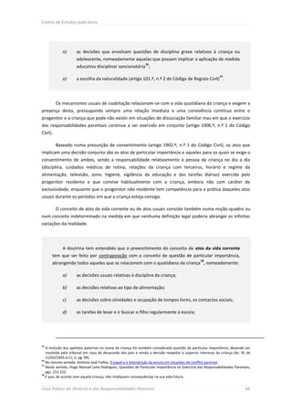Centro de Estudos Judiciários




             n)      as decisões que envolvam questões de disciplina grave relativos à criança ou
                     adolescente, nomeadamente aquelas que possam implicar a aplicação de medida
                                                               76
                     educativa disciplinar sancionatória ;
                                                                                                            77
             o)      a escolha da naturalidade (artigo 101.º, n.º 2 do Código de Registo Civil) .




          Os mecanismos usuais de coabitação relacionam-se com a vida quotidiana da criança e exigem a
presença desta, pressupondo sempre uma relação imediata e uma convivência contínua entre o
progenitor e a criança que pode não existir em situações de dissociação familiar mas em que o exercício
das responsabilidades parentais continue a ser exercido em conjunto (artigo 1906.º, n.º 1 do Código
Civil).

          Baseado numa presunção de consentimento (artigo 1902.º, n.º 1 do Código Civil), os atos que
implicam uma decisão conjunta são os atos de particular importância e aqueles para os quais se exige o
consentimento de ambos, sendo a responsabilidade relativamente à pessoa da criança no dia a dia
(disciplina, cuidados médicos de rotina, relações da criança com terceiros, horário e regime da
alimentação, televisão, sono, higiene, vigilância da educação e das tarefas diárias) exercida pelo
progenitor residente e que convive habitualmente com a criança, embora não com caráter de
exclusividade, enquanto que o progenitor não residente tem competência para a prática daqueles atos
usuais durante os períodos em que a criança esteja consigo.

          O conceito de atos da vida corrente ou de atos usuais consiste também numa noção-quadro ou
num conceito indeterminado na medida em que nenhuma definição legal poderia abranger as infinitas
variações da realidade.




             A doutrina tem entendido que o preenchimento do conceito de atos da vida corrente
      tem que ser feito por contraposição com o conceito de questão de particular importância,
                                                                                                78
      abrangendo todos aqueles que se relacionem com o quotidiano da criança , nomeadamente:

             a)      as decisões usuais relativas à disciplina da criança;

             b)      as decisões relativas ao tipo de alimentação;

             c)      as decisões sobre atividades e ocupação de tempos livres, os contactos sociais;

             d)      as tarefas de levar e ir buscar o filho regularmente à escola;




75
   A inclusão dos apelidos paternos no nome da criança foi também considerada questão de particular importância, devendo ser
   resolvida pelo tribunal em caso de desacordo dos pais e sendo a decisão respeitar o superior interesse da criança (Ac. RL de
   11/03/1993 in CJ, II, pg. 99).
76
   No mesmo sentido, António José Fialho, O papel e a intervenção da escola em situações de conflito parental.
77
   Neste sentido, Hugo Manuel Leite Rodrigues, Questões de Particular Importância no Exercício das Responsabilidades Parentais,
   pgs. 151-152.
78
   E que, de acordo com aquela criança, não impliquem consequências na sua vida futura.


Guia Prático do Divórcio e das Responsabilidades Parentais                                                                 66
 