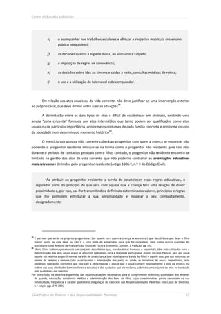 Centro de Estudos Judiciários




             e)       o acompanhar nos trabalhos escolares e efetuar a respetiva matrícula (no ensino
                      público obrigatório);

             f)       as decisões quanto à higiene diária, ao vestuário e calçado;

             g)       a imposição de regras de convivência;

             h)       as decisões sobre idas ao cinema e saídas à noite, consultas médicas de rotina;

             i)       o uso e a utilização de telemóvel e do computador.




         Em relação aos atos usuais ou da vida corrente, não deve justificar-se uma intervenção exterior
                                                                        79
ao próprio casal, que deve dirimir entre si estas situações .

         A delimitação entre os dois tipos de atos é difícil de estabelecer em abstrato, existindo uma
ampla “zona cinzenta” formada por atos intermédios que tanto podem ser qualificados como atos
usuais ou de particular importância, conforme os costumes de cada família concreta e conforme os usos
                                                                80
da sociedade num determinado momento histórico .

         O exercício dos atos da vida corrente caberá ao progenitor com quem a criança se encontre, não
podendo o progenitor residente imiscuir-se na forma como o progenitor não residente gere tais atos
durante o período de contactos pessoais com o filho; contudo, o progenitor não residente encontra-se
limitado na gestão dos atos da vida corrente que não poderão contrariar as orientações educativas
mais relevantes definidas pelo progenitor residente (artigo 1906.º, n.º 3 do Código Civil).



            Ao atribuir ao progenitor residente a tarefa de estabelecer essas regras educativas, o
     legislador parte do princípio de que será com aquele que a criança terá uma relação de maior
     proximidade e, por isso, vai-lhe transmitindo e definindo determinados valores, princípios e regras
     que lhe permitem estruturar a sua personalidade e modelar o seu comportamento,
     designadamente:




79
   É por isso que serão os próprios progenitores (ou aquele com quem a criança se encontrar) que decidirão o que deve o filho
   menor vestir, se este deve ou não ir a uma festa de aniversário para que foi convidado, bem como outras questões do
   quotidiano (José António de França Pitão, União de Facto e Economia Comum, 2.ª edição, pg. 85).
80
   Maria Clara Sottomayor enuncia um conjunto de critérios que, nas doutrinas francesa e espanhola, têm sido utilizados para a
   determinação dos atos usuais e que se afiguram operativos para a realidade portuguesa. Assim, no caso francês, será ato usual
   aquele ato relativo ao perfil normal da vida de uma criança (ato usual quanto à vida do filho) e aquele que, por sua natureza, se
   repete de tempos a tempos (ato usual quanto à intervenção dos pais), ou ainda, as iniciativas de pouca importância, atos
   anódinos, operações correntes que não vale a pena realizar a dois e que é usual cumprir relativamente à vida da criança, na
   ordem das suas atividades (tempos livres e estudos) e dos cuidados que ela reclama, cobrindo um conjunto de atos no tecido da
   vida quotidiana das famílias.
Por outro lado, na doutrina espanhola, são aquelas atuações necessárias para o cumprimento ordinário, quotidiano dos deveres
   de guarda, educação, assistência médica e administração dos bens do filho, cujas características gerais consistem na sua
   simplicidade, frequência e caráter quotidiano (Regulação do Exercício das Responsabilidades Parentais nos Casos de Divórcio,
   5.ª edição pgs. 275-285).


Guia Prático do Divórcio e das Responsabilidades Parentais                                                                      67
 