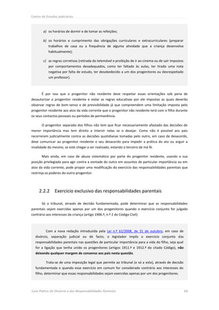 Centro de Estudos Judiciários




        a) os horários de dormir e de tomar as refeições;

        b) os horários e cumprimento das obrigações curriculares e extracurriculares (preparar
            trabalhos de casa ou a frequência de alguma atividade que a criança desenvolva
            habitualmente);

        c) as regras corretivas (retirada do telemóvel e proibição de ir ao cinema ou de sair impostos
            por comportamentos desadequados, como ter faltado às aulas, ter tirado uma nota
            negativa por falta de estudo, ter desobedecido a um dos progenitores ou desrespeitado
            um professor).



       É por isso que o progenitor não residente deve respeitar essas orientações sob pena de
desautorizar o progenitor residente e violar as regras educativas por ele impostas as quais deverão
observar regras de bom-senso e de previsibilidade já que compreendem uma limitação imposta pelo
progenitor residente aos atos da vida corrente que o progenitor não residente terá com o filho durante
os seus contactos pessoais ou períodos de permanência.

       O progenitor separado dos filhos não tem que ficar necessariamente afastado das decisões de
menor importância mas tem direito a intervir nelas se o desejar. Como não é possível aos pais
recorrerem judicialmente contra as decisões quotidianas tomadas pelo outro, em caso de desacordo,
deve comunicar ao progenitor residente o seu desacordo para impedir a prática do ato ou arguir a
invalidade do mesmo, se este chegar a ser realizado, estando o terceiro de má fé.

       Mais ainda, em caso de abuso sistemático por parte do progenitor residente, usando a sua
posição privilegiada para agir contra a vontade do outro em assuntos de particular importância ou em
atos da vida corrente, pode propor uma modificação do exercício das responsabilidades parentais que
restrinja os poderes do outro progenitor.




     2.2.2      Exercício exclusivo das responsabilidades parentais

       Só o tribunal, através de decisão fundamentada, pode determinar que as responsabilidades
parentais sejam exercidas apenas por um dos progenitores quando o exercício conjunto for julgado
contrário aos interesses da criança (artigo 1906.º, n.º 2 do Código Civil).



          Com a nova redação introduzida pela Lei n.º 61/2008, de 31 de outubro, em caso de
  divórcio, separação judicial ou de facto, o legislador impôs o exercício conjunto das
  responsabilidades parentais nas questões de particular importância para a vida do filho, seja qual
  for a ligação que tenha unido os progenitores (artigos 1911.º e 1912.º do citado Código), não
  deixando qualquer margem de consenso aos pais nesta questão.

          Trata-se de uma imposição legal que permite ao tribunal (e só a este), através de decisão
  fundamentada e quando esse exercício em comum for considerado contrário aos interesses do
  filho, determinar que essas responsabilidades sejam exercidas apenas por um dos progenitores.



Guia Prático do Divórcio e das Responsabilidades Parentais                                               68
 
