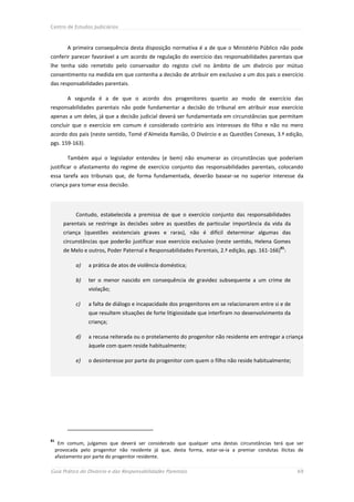 Centro de Estudos Judiciários



          A primeira consequência desta disposição normativa é a de que o Ministério Público não pode
conferir parecer favorável a um acordo de regulação do exercício das responsabilidades parentais que
lhe tenha sido remetido pelo conservador do registo civil no âmbito de um divórcio por mútuo
consentimento na medida em que contenha a decisão de atribuir em exclusivo a um dos pais o exercício
das responsabilidades parentais.

          A segunda é a de que o acordo dos progenitores quanto ao modo de exercício das
responsabilidades parentais não pode fundamentar a decisão do tribunal em atribuir esse exercício
apenas a um deles, já que a decisão judicial deverá ser fundamentada em circunstâncias que permitam
concluir que o exercício em comum é considerado contrário aos interesses do filho e não no mero
acordo dos pais (neste sentido, Tomé d’Almeida Ramião, O Divórcio e as Questões Conexas, 3.ª edição,
pgs. 159-163).

          Também aqui o legislador entendeu (e bem) não enumerar as circunstâncias que poderiam
justificar o afastamento do regime de exercício conjunto das responsabilidades parentais, colocando
essa tarefa aos tribunais que, de forma fundamentada, deverão basear-se no superior interesse da
criança para tomar essa decisão.




             Contudo, estabelecida a premissa de que o exercício conjunto das responsabilidades
        parentais se restringe às decisões sobre as questões de particular importância da vida da
        criança (questões existenciais graves e raras), não é difícil determinar algumas das
        circunstâncias que poderão justificar esse exercício exclusivo (neste sentido, Helena Gomes
                                                                                                  81
        de Melo e outros, Poder Paternal e Responsabilidades Parentais, 2.ª edição, pgs. 161-166) :

             a)   a prática de atos de violência doméstica;

             b)   ter o menor nascido em consequência de gravidez subsequente a um crime de
                  violação;

             c)   a falta de diálogo e incapacidade dos progenitores em se relacionarem entre si e de
                  que resultem situações de forte litigiosidade que interfiram no desenvolvimento da
                  criança;

             d)   a recusa reiterada ou o protelamento do progenitor não residente em entregar a criança
                  àquele com quem reside habitualmente;

             e)   o desinteresse por parte do progenitor com quem o filho não reside habitualmente;




81
      Em comum, julgamos que deverá ser considerado que qualquer uma destas circunstâncias terá que ser
     provocada pelo progenitor não residente já que, desta forma, estar-se-ia a premiar condutas ilícitas de
     afastamento por parte do progenitor residente.

Guia Prático do Divórcio e das Responsabilidades Parentais                                               69
 