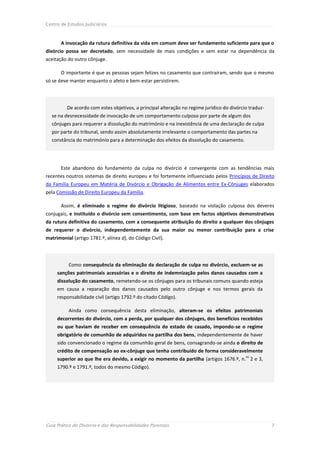 Centro de Estudos Judiciários



       A invocação da rutura definitiva da vida em comum deve ser fundamento suficiente para que o
divórcio possa ser decretado, sem necessidade de mais condições e sem estar na dependência da
aceitação do outro cônjuge.

       O importante é que as pessoas sejam felizes no casamento que contraíram, sendo que o mesmo
só se deve manter enquanto o afeto e bem-estar persistirem.




          De acordo com estes objetivos, a principal alteração no regime jurídico do divórcio traduz-
  se na desnecessidade de invocação de um comportamento culposo por parte de algum dos
  cônjuges para requerer a dissolução do matrimónio e na inexistência de uma declaração de culpa
  por parte do tribunal, sendo assim absolutamente irrelevante o comportamento das partes na
  constância do matrimónio para a determinação dos efeitos da dissolução do casamento.




       Este abandono do fundamento da culpa no divórcio é convergente com as tendências mais
recentes noutros sistemas de direito europeu e foi fortemente influenciado pelos Princípios de Direito
da Família Europeu em Matéria de Divórcio e Obrigação de Alimentos entre Ex-Cônjuges elaborados
pela Comissão de Direito Europeu da Família.

       Assim, é eliminado o regime do divórcio litigioso, baseado na violação culposa dos deveres
conjugais, e instituído o divórcio sem consentimento, com base em factos objetivos demonstrativos
da rutura definitiva do casamento, com a consequente atribuição do direito a qualquer dos cônjuges
de requerer o divórcio, independentemente da sua maior ou menor contribuição para a crise
matrimonial (artigo 1781.º, alínea d), do Código Civil).




          Como consequência da eliminação da declaração de culpa no divórcio, excluem-se as
     sanções patrimoniais acessórias e o direito de indemnização pelos danos causados com a
     dissolução do casamento, remetendo-se os cônjuges para os tribunais comuns quando esteja
     em causa a reparação dos danos causados pelo outro cônjuge e nos termos gerais da
     responsabilidade civil (artigo 1792.º do citado Código).

          Ainda como consequência desta eliminação, alteram-se os efeitos patrimoniais
     decorrentes do divórcio, com a perda, por qualquer dos cônjuges, dos benefícios recebidos
     ou que haviam de receber em consequência do estado de casado, impondo-se o regime
     obrigatório de comunhão de adquiridos na partilha dos bens, independentemente de haver
     sido convencionado o regime da comunhão geral de bens, consagrando-se ainda o direito de
     crédito de compensação ao ex-cônjuge que tenha contribuído de forma consideravelmente
                                                                                            os
     superior ao que lhe era devido, a exigir no momento da partilha (artigos 1676.º, n. 2 e 3,
     1790.º e 1791.º, todos do mesmo Código).




Guia Prático do Divórcio e das Responsabilidades Parentais                                              7
 