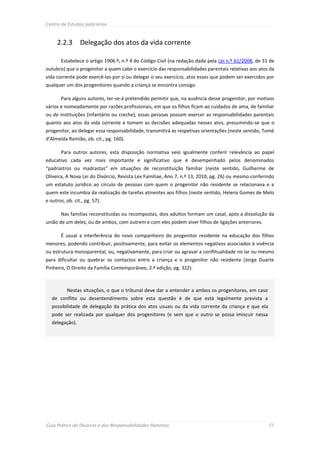 Centro de Estudos Judiciários



     2.2.3       Delegação dos atos da vida corrente

       Estabelece o artigo 1906.º, n.º 4 do Código Civil (na redação dada pela Lei n.º 61/2008, de 31 de
outubro) que o progenitor a quem cabe o exercício das responsabilidades parentais relativas aos atos da
vida corrente pode exercê-las por si ou delegar o seu exercício, atos esses que podem ser exercidos por
qualquer um dos progenitores quando a criança se encontra consigo.

       Para alguns autores, ter-se-á pretendido permitir que, na ausência desse progenitor, por motivos
vários e nomeadamente por razões profissionais, em que os filhos ficam ao cuidados de ama, de familiar
ou de instituições (infantário ou creche), essas pessoas possam exercer as responsabilidades parentais
quanto aos atos da vida corrente e tomem as decisões adequadas nesses atos, presumindo-se que o
progenitor, ao delegar essa responsabilidade, transmitirá as respetivas orientações (neste sentido, Tomé
d’Almeida Ramião, ob. cit., pg. 160).

       Para outros autores, esta disposição normativa veio igualmente conferir relevância ao papel
educativo cada vez mais importante e significativo que é desempenhado pelos denominados
“padrastros ou madrastas” em situações de reconstituição familiar (neste sentido, Guilherme de
Oliveira, A Nova Lei do Divórcio, Revista Lex Familiae, Ano 7, n.º 13, 2010, pg. 26) ou mesmo conferindo
um estatuto jurídico ao círculo de pessoas com quem o progenitor não residente se relacionava e a
quem este incumbia da realização de tarefas atinentes aos filhos (neste sentido, Helena Gomes de Melo
e outros, ob. cit., pg. 57).

       Nas famílias reconstituídas ou recompostas, dois adultos formam um casal, após a dissolução da
união de um deles, ou de ambos, com outrem e com eles podem viver filhos de ligações anteriores.

       É usual a interferência do novo companheiro do progenitor residente na educação dos filhos
menores, podendo contribuir, positivamente, para evitar os elementos negativos associados à vivência
ou estrutura monoparental, ou, negativamente, para criar ou agravar a conflitualidade no lar ou mesmo
para dificultar ou quebrar os contactos entre a criança e o progenitor não residente (Jorge Duarte
Pinheiro, O Direito da Família Contemporâneo, 2.ª edição, pg. 322).



          Nestas situações, o que o tribunal deve dar a entender a ambos os progenitores, em caso
   de conflito ou desentendimento sobre esta questão é de que está legalmente prevista a
   possibilidade de delegação da prática dos atos usuais ou da vida corrente da criança e que ela
   pode ser realizada por qualquer dos progenitores (e sem que o outro se possa imiscuir nessa
   delegação).




Guia Prático do Divórcio e das Responsabilidades Parentais                                           71
 
