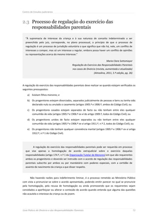 Centro de Estudos Judiciários



2.3 Processo de regulação do exercício das
    responsabilidades parentais

  “À supremacia de interesse da criança e à sua natureza de conceito indeterminado a ser
  preenchido pelo juiz, corresponde, no plano processual, o princípio de que o processo de
  regulação é um processo de jurisdição voluntária o que significa que não há, nele, um conflito de
  interesses a compor, mas só um interesse a regular, embora possa haver um conflito de opiniões
  ou representações acerca do mesmo interesse.”

                                                                                Maria Clara Sottomayor
                                               Regulação do Exercício das Responsabilidades Parentais
                                                nos casos de Divórcio (revista, aumentada e atualizada)
                                                                    (Almedina, 2011, 5.ª edição, pg. 26)



A regulação do exercício das responsabilidades parentais deve realizar-se quando estejam verificados os
seguintes pressupostos:

    a) Existam filhos menores; e

    b) Os progenitores estejam divorciados, separados judicialmente de pessoas e bens ou tenha sido
          declarado nulo ou anulado o casamento (artigos 1905.º e 1906.º, ambos do Código Civil); ou

    c)    Os progenitores casados estejam separados de facto ou não tenham entre eles qualquer
          comunhão de vida (artigos 1905.º e 1906.º ex vi do artigo 1909.º, todos do Código Civil); ou

    d) Os progenitores unidos de facto estejam separados ou não tenham entre eles qualquer
          comunhão de vida (artigos 1905.º e 1906.º ex vi artigo 1911.º, n.º 2, todos do Código Civil); ou

    e) Os progenitores não tenham qualquer convivência marital (artigos 1905.º e 1906.º ex vi artigo
          1912.º, n.º 1 do Código Civil).




           A regulação do exercício das responsabilidades parentais pode ser requerida em processo
  que vise apenas a homologação de acordo extrajudicial sobre o exercício daquelas
  responsabilidades (artigo 174.º, n.º 1 da Organização Tutelar de Menores) em que são requerentes
  ambos os progenitores e devendo ser instruído com o acordo de regulação das responsabilidades
  parentais subscrito por ambos ou por mandatário com poderes especiais, com a certidão de
  assento de nascimento da criança a que disser respeito.



         Não havendo razões para indeferimento liminar, é o processo remetido ao Ministério Público
com vista a pronunciar-se sobre o acordo apresentado, podendo emitir parecer no qual se pronuncie
pela homologação, pela recusa de homologação ou ainda promovendo que os requerentes sejam
convidados a aperfeiçoar ou alterar o conteúdo do acordo quando entenda que alguma das questões
não acautela o interesse da criança ou do jovem.




Guia Prático do Divórcio e das Responsabilidades Parentais                                                 72
 