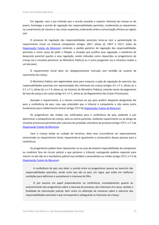 Centro de Estudos Judiciários



         Em seguida, caso o juiz entenda que o acordo acautela o superior interesse da criança ou do
jovem, homologa o acordo de regulação das responsabilidades parentais, condenando os requerentes
no cumprimento do mesmo e nas custas respetivas, ordenando ainda a comunicação oficiosa ao registo
civil.

         O processo de regulação das responsabilidades parentais inicia-se com a apresentação do
requerimento inicial no tribunal competente (artigos 146.º, alínea d), 149.º e 155.º, todos da
Organização Tutelar de Menores) contendo o pedido genérico de regulação das responsabilidades
parentais e como causa de pedir a filiação, a situação que justifica essa regulação, a existência de
desacordo parental quanto a essa regulação, sendo indicados como requeridos os progenitores da
criança (se a iniciativa pertencer ao Ministério Público) ou o outro progenitor (se a iniciativa couber a
um dos pais).

         O requerimento inicial deve ser obrigatoriamente instruído com certidão de assento de
nascimento da criança.

         O Ministério Público tem legitimidade ativa para instaurar a ação de regulação do exercício das
responsabilidades parentais em representação dos interesses da criança (artigos 3.º, n.º 1, alínea a), e
5.º, n.º 1, alínea b), e n.º 4, alínea a), do Estatuto do Ministério Público), estando isento do pagamento
de taxa de justiça e de custas (artigo 4.º, n.º 1, alínea a), do Regulamento das Custas Processuais).

         Autuado o requerimento, é o mesmo concluso ao juiz para proferir despacho designando dia
para a conferência de pais, caso seja entendido que o tribunal é competente e não exista outro
fundamento para indeferimento liminar (artigo 175.º da Organização Tutelar de Menores).

         Os progenitores são citados (ou notificados) para a conferência de pais, podendo o juiz
determinar a comparência da criança, avós ou outros parentes, mediante requerimento ou ao abrigo da
iniciativa processual permitida pela natureza de jurisdição voluntária do processo (artigo 175.º, n.º 1 da
Organização Tutelar de Menores).

         Caso a criança esteja ao cuidado de terceiros, deve essa circunstância ser expressamente
mencionada no requerimento inicial, requerendo-se igualmente a convocatória dessas pessoas para a
conferência.

         Os progenitores podem fazer representar-se no caso de estarem impossibilitados de comparecer
ou residirem fora do círculo judicial a que pertence o tribunal, outorgando poderes especiais para
intervir no ato não só a mandatário judicial mas também a ascendentes ou irmãos (artigo 175.º, n.º 2 da
Organização Tutelar de Menores).


           A conferência de pais visa obter o acordo entre os progenitores quanto ao exercício das
   responsabilidades parentais, sendo certo que são os pais, em regra, que estão em melhores
   condições para definirem e acautelarem o interesse do filho.

           O juiz assume um papel preponderante na conferência, nomeadamente quanto ao
   esclarecimento dos progenitores sobre a natureza do processo, dos interesses em causa, sentido e
   finalidade da intervenção judicial, bem como na obtenção de consenso sobre o exercício das
   responsabilidades parentais e que corresponda e salvaguarde os interesses da criança.




Guia Prático do Divórcio e das Responsabilidades Parentais                                              73
 