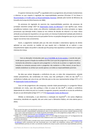 Centro de Estudos Judiciários


                                                84
          O superior interesse da criança e a igualdade entre os progenitores são princípios fundamentais
a observar no que respeita à regulação das responsabilidades parentais (Princípio 2.º do Anexo à
Recomendação n.º R (84) sobre as Responsabilidades Parentais adotada pelo Comité de Ministros do
Conselho da Europa de 28 de fevereiro de 1984).

          Os processos de regulação do exercício das responsabilidades parentais são processos de
jurisdição voluntária (artigo 150.º da Organização Tutelar de Menores) o que significa que, nestas
providências tutelares cíveis, existe uma diferente modelação prática de certos princípios ou regras
processuais cuja distinção tende a basear-se nos critérios de decisão do tribunal e no maior relevo
atribuído ao princípio do inquisitório e em que existe um interesse fundamental tutelado pelo direito (o
superior interesse da criança) acerca do qual podem formar-se posições divergentes que ao juiz cumpre
regular nos termos mais convenientes.

          Assim, o julgamento realizado pelo juiz não está vinculado à observância rigorosa do direito
aplicável ao caso concreto na medida em que aquele tem a liberdade de se subtrair a esse
enquadramento rígido e de proferir a decisão que lhe pareça mais equitativa e conforme com o superior
interesse da criança.



            Com as alterações introduzidas pela Lei n.º 61/2008, de 31 de outubro, o acordo dos pais
     incide apenas quanto à fixação da residência do filho (com qual dos progenitores ficará a residir), o
     montante dos alimentos a cargo do outro progenitor e a forma de os prestar e o regime de visitas
     (relações ou contactos pessoais entre o progenitor não residente e o filho menor), já que lhes é
     vedado estabelecer ou atribuir por acordo apenas a um deles as responsabilidades parentais.



          Na data que estiver designada a conferência de pais, se estes não comparecerem, estando
                                                                                                                           85
citados pessoalmente, são condenados em multa, caso não justifiquem a falta em dez dias                                         e a
conferência é adiada, por uma só vez, por falta dos pais ou dos seus representantes (artigo 177.º, n.º 3
da Organização Tutelar de Menores).

          Caso um dos progenitores não compareça, estando citado pessoalmente, é o progenitor faltoso
                                                                                                86
condenado em multa, caso não justifique a falta no prazo de dez dias , é adiada a conferência
(dependendo do critério do juiz) ou é ouvido o progenitor presente, exarando-se na ata da conferência
de pais as suas declarações (artigo 177.º, n.º 2 da Organização Tutelar de Menores).

                                                                                                  87
          Obtidas as declarações, o juiz determina a realização de inquérito                           e de outras diligências
necessárias, decidindo em seguida, não sem antes ouvir o Ministério Público, em vista aberta para o
efeito.



84
   Este conceito teve agora uma densificação normativa que consideramos positiva ao orientar como critérios que a residência do
   filho deverá acautelar a disponibilidade manifestada por cada um dos progenitores para promover relações habituais do filho
   com o outro e pela manutenção de uma relação de grande proximidade com os dois progenitores (artigos 1906.º, n.os 5 e 7 do
   Código Civil, na redação conferida pela Lei n.º 61/2008, de 31 de outubro).
85
   Artigos 175.º, n.º 2 da Organização Tutelar de Menores, 153.º, n.º 1 do Código de Processo Civil e 27.º do Regulamento das
   Custas Processuais (a multa deve ser fixada entre meia unidade de conta e cinco unidades de conta).
86
   Conforme nota anterior.
87
   Diz respeito ao inquérito sobre a situação social, moral e económica dos progenitores (artigo 178.º, n.º 3 da Organização Tutelar
   de Menores) sendo conveniente que seja mencionado que o seu objeto visa estabelecer critérios para o exercício das
   responsabilidades parentais em toda a sua extensão (residência da criança ou jovem, exercício das responsabilidades parentais,


Guia Prático do Divórcio e das Responsabilidades Parentais                                                                      74
 