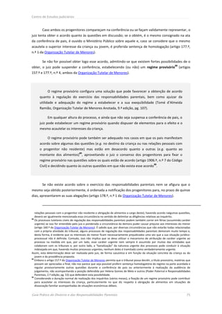 Centro de Estudos Judiciários



        Caso ambos os progenitores compareçam na conferência ou se façam validamente representar, o
juiz tenta obter o acordo quanto às questões em discussão; se o obtém, é o mesmo consignado na ata
da conferência de pais, é ouvido o Ministério Público sobre aquele e, caso se considere que o mesmo
acautela o superior interesse da criança ou jovem, é proferida sentença de homologação (artigo 177.º,
n.º 1 da Organização Tutelar de Menores).

        Se não for possível obter logo esse acordo, admitindo-se que existem fortes possibilidades de o
                                                                                                                     88
obter, o juiz pode suspender a conferência, estabelecendo (ou não) um regime provisório                                   (artigos
157.º e 177.º, n.º 4, ambos da Organização Tutelar de Menores).




             O regime provisório configura uma solução que pode favorecer a obtenção de acordo
      quanto à regulação do exercício das responsabilidades parentais, bem como ajuizar da
      utilidade e adequação do regime a estabelecer e a sua exequibilidade (Tomé d’Almeida
      Ramião, Organização Tutelar de Menores Anotada, 9.ª edição, pg. 107).

             Em qualquer altura do processo, e ainda que não seja suspensa a conferência de pais, o
      juiz pode estabelecer um regime provisório quando dispuser de elementos para o efeito e o
      mesmo acautelar os interesses da criança.

             O regime provisório pode também ser adequado nos casos em que os pais manifestam
      acordo sobre algumas das questões (e.g. no destino da criança ou nas relações pessoais com
      o progenitor não residente) mas estão em desacordo quanto a outras (e.g. quanto ao
                                       89
      montante dos alimentos) , aproveitando o juiz o consenso dos progenitores para fixar o
      regime provisório nas questões sobre os quais estão de acordo (artigo 1906.º, n.º 7 do Código
                                                                                                    90
      Civil) e decidindo quanto às outras questões em que não exista esse acordo .




        Se não existe acordo sobre o exercício das responsabilidades parentais nem se afigura que o
mesmo seja obtido posteriormente, é ordenada a notificação dos progenitores para, no prazo de quinze
dias, apresentarem as suas alegações (artigo 178.º, n.º 1 da Organização Tutelar de Menores).



   relações pessoais com o progenitor não residente e obrigação de alimentos a cargo deste); havendo acordo nalgumas questões,
   deverá ser igualmente mencionada essa circunstância no sentido de delimitar as diligências relativas ao inquérito.
88
   Os processos tutelares cíveis de regulação das responsabilidades parentais podem também correr em férias (assumindo caráter
   urgente) se isso for entendido pelo juiz e ponderada a circunstância da demora puder causar prejuízo aos interesses do menor
   (artigo 160.º da Organização Tutelar de Menores). É sabido que, por diversas circunstâncias que não estarão todas relacionadas
   com a própria atividade do tribunal, alguns processos de regulação das responsabilidades parentais demoram muito tempo e,
   desta forma, é evidente que os interesses do menor ficam necessariamente prejudicados uma vez que a sua situação jurídico-
   processual não é definida. Contudo, isso não implica que se deva utilizar o mecanismo de atribuição de caráter urgente ao
   processo na medida em que, por um lado, esse caráter urgente nem sempre é assumido por muitas das entidades que
   colaboram com os tribunais e, por outro lado, a “banalização” da natureza urgente dos processos pode conduzir à situação
   indesejada em que, havendo muitos processos urgentes, nenhum deles é tramitado como verdadeiramente urgente.
Assim, esta determinação deve ser realizada pelo juiz, de forma casuística e em função da situação concreta da criança ou do
   jovem e da providência proposta.
89
   Embora o artigo 157.º da Organização Tutelar de Menores permita que o tribunal possa decidir, a título provisório, matérias que
   possam ser apreciadas a final, não nos parece que seja possível proferir sentença homologatória do regime na parte acordada e
   regular provisoriamente outras questões durante a conferência de pais ou anteriormente à realização da audiência de
   julgamento, não acompanhando a posição defendida por Helena Gomes de Melo e outros (Poder Paternal e Responsabilidades
   Parentais, 2.ª edição, pg. 53) que defendem esta possibilidade.
90
   Considerando a duração normal de realização dos inquéritos (vários meses), a fixação de um regime provisório pode contribuir
   para acautelar os interesses da criança, particularmente no que diz respeito à obrigação de alimentos em situações de
   dissociação familiar acompanhadas de situações económicas débeis.


Guia Prático do Divórcio e das Responsabilidades Parentais                                                                     75
 