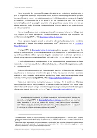 Centro de Estudos Judiciários



        Como o exercício das responsabilidades parentais abrange um conjunto de questões sobre as
quais os progenitores podem (ou não) estar de acordo, existindo consenso nalgumas dessas questões
(e.g. na residência do menor e nas relações pessoais mas inexistindo acordo no montante da obrigação
de alimentos), é conveniente que o juiz exare na ata da conferência de pais, com o grau de
pormenorização possível, as posições assumidas pelos progenitores naquela altura uma vez que
poderão delimitar o objeto do litígio e, consequentemente, facilitar a realização das diligências que o
juiz entenda necessárias.

        Com as alegações, deve cada um dos progenitores oferecer as suas testemunhas (três por cada
facto e oito no total), juntar documentos e requerer as diligências necessárias onde sustentem a sua
posição na causa (artigo 178.º, n.º 2 da Organização Tutelar de Menores).

        Findo o prazo de alegações, procede-se a inquérito sobre a situação social, moral e económica
                                                                                   91
dos progenitores, a elaborar pelos serviços da segurança social                         (artigo 178.º, n.º 3 da Organização
Tutelar de Menores).

        O artigo 147.º-B da Organização Tutelar de Menores estabelece que, para a fundamentação das
decisões, o juiz pode solicitar as informações e a realização de inquérito, com as finalidades previstas na
lei, sendo as entidades públicas e privadas obrigadas a colaborar com os tribunais e prestando as
informações de que disponham e que lhes foram solicitadas (artigo 519.º do Código de Processo Civil).

        A realização de inquérito está dependente da sua indispensabilidade, nomeadamente se forem
insuficientes as informações que tenham sido solicitadas junto de outras entidades públicas e privadas
(n.º 3 do mesmo artigo).

        Caso o tribunal entenda necessário, podem ainda ser realizados exames médicos e psicológicos,
acautelando-se os necessários consentimentos para o efeito, mas devendo evitar-se a submissão
excessiva da criança ou jovem a estes exames, aproveitando, para o efeito, outros relatórios e exame
realizados noutros processos (artigo 147.º-B, n.º 3 da Organização Tutelar de Menores).

        Pode ainda o juiz nomear ou requisitar assessores técnicos, a fim de assistirem a diligências,
prestarem esclarecimentos, realizarem exames ou elaborarem pareceres, devendo estes prestar toda a
colaboração quando prestem serviços em instituições públicas ou privadas e prevalecendo o serviço do
                                                            os
tribunal sobre qualquer outro (artigo 147.º-C, n. 1 e 2 da Organização Tutelar de Menores).




             Ao longo de todo o processo, o juiz deve providenciar pela observância do princípio do
      contraditório (artigo 147.º-E da Organização Tutelar de Menores), acautelando que as partes
      sejam notificadas da junção das informações, exames e pareceres constantes do processo,
      com vista a que aqueles possam pedir esclarecimentos, juntar outros elementos ou requerer
                                                                              92
      a solicitação de informações que considerem necessárias .




91
   Compete aos Centros Distritais do Instituto da Segurança Social I.P. a realização dos inquéritos e a assessoria técnica no âmbito
   dos processos tutelares cíveis (artigo 3.º, alínea p), do Decreto-Lei n.º 214/2007, de 29 de maio, e Portaria n.º 638/2007, de 30
   de maio).
92
   O exercício do direito de defesa e do contraditório pressupõe o conhecimento pelas partes das informações e relatórios, exames
   e pareceres constantes do processo, e da concessão de um prazo razoável para pedirem esclarecimentos, juntarem outros
   elementos e requererem a solicitação das informações necessárias.


Guia Prático do Divórcio e das Responsabilidades Parentais                                                                      76
 