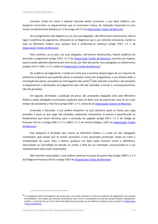 Centro de Estudos Judiciários



           Contudo, tendo em conta a especial natureza destes processos, o juiz deve indeferir, por
despacho irrecorrível, os requerimentos que se mostrarem inúteis, de realização impossível ou com
intuito manifestamente dilatório (n.º 2 do artigo 147.º-E da Organização Tutelar de Menores).

           Se os progenitores não alegarem ou se, nas suas alegações, não oferecerem testemunhas, não há
lugar à audiência de julgamento, efetuando-se as diligências que o juiz entenda necessárias, dando-se
vista ao Ministério Público para parecer final e proferindo-se sentença (artigo 179.º, n.º 1 da
Organização Tutelar de Menores).

           Pelo contrário, se os pais, nas suas alegações, oferecerem testemunhas, haverá audiência de
discussão e julgamento (artigo 179.º, n.º 2 da Organização Tutelar de Menores), perante juiz singular,
apenas sendo admitido adiamento por uma só vez, por falta das partes, seus advogados ou testemunhas
(artigos 152.º e 158.º, n.º 2, ambos da Organização Tutelar de Menores).

           Na audiência de julgamento, e tendo em conta que o processo disporá agora de um conjunto de
elementos probatórios que poderão alterar as posições iniciais dos progenitores, o juiz tentará obter a
                                                                             93
conciliação das partes, procederá ao interrogatório das partes (não reduzido a escrito) e são prestados
os depoimentos e declarações em julgamento (que não são reduzidos a escrito e, consequentemente,
não são gravados).

           Em seguida, terminada a produção de prova, são produzidas alegações orais pelo Ministério
Público e pelos advogados constituídos, podendo cada um deles usar da palavra por uma só vez e por
tempo não excedente a meia hora (artigo 158.º, n.º 1, alínea d), da Organização Tutelar de Menores).

           Encerrada a discussão, o juiz profere despacho no qual declarará quais os factos que julga
provados e quais os que julga não provados, analisando criticamente as provas e especificando os
fundamentos que foram decisivos para a convicção do julgador (artigo 653.º, n.º 2 do Código de
Processo Civil ex vi artigos 304.º, n.º 5, 1409.º, n.º 1 do mesmo Código e 150.º da Organização Tutelar
de Menores).

           Este despacho é facultado para exame ao Ministério Público e a cada um dos advogados
constituídos, pelo tempo que se revelar necessário a uma apreciação ponderada, tendo em conta a
complexidade da causa; feito o exame, qualquer um deles pode reclamar contra a deficiência,
obscuridade ou contradição da decisão ou contra a falta da sua motivação, pronunciando-se o juiz
imediatamente sobre essas reclamações.

           Não havendo reclamações, o juiz profere sentença no prazo de quinze dias (artigo 1409.º, n.º 3
do Código de Processo Civil ex vi artigo 150.º da Organização Tutelar de Menores).




93
     A consagração deste interrogatório das partes que o juiz deve promover no início da audiência de julgamento, sem grandes
     formalidades e nos moldes que entenda convenientes, bem como a circunstância de estarmos perante direitos indisponíveis,
     justifica a conclusão de que não é admissível depoimento de parte nas providências tutelares cíveis previstas na Organização
     Tutelar de Menores.


Guia Prático do Divórcio e das Responsabilidades Parentais                                                                    77
 