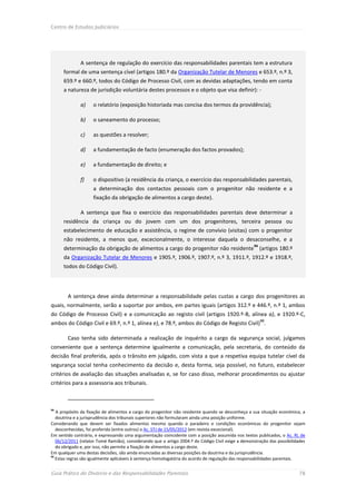 Centro de Estudos Judiciários




              A sentença de regulação do exercício das responsabilidades parentais tem a estrutura
      formal de uma sentença cível (artigos 180.º da Organização Tutelar de Menores e 653.º, n.º 3,
      659.º e 660.º, todos do Código de Processo Civil, com as devidas adaptações, tendo em conta
      a natureza de jurisdição voluntária destes processos e o objeto que visa definir): -

              a)    o relatório (exposição historiada mas concisa dos termos da providência);

              b)    o saneamento do processo;

              c)    as questões a resolver;

              d)    a fundamentação de facto (enumeração dos factos provados);

              e)    a fundamentação de direito; e

              f)    o dispositivo (a residência da criança, o exercício das responsabilidades parentais,
                    a determinação dos contactos pessoais com o progenitor não residente e a
                    fixação da obrigação de alimentos a cargo deste).

              A sentença que fixa o exercício das responsabilidades parentais deve determinar a
      residência da criança ou do jovem com um dos progenitores, terceira pessoa ou
      estabelecimento de educação e assistência, o regime de convívio (visitas) com o progenitor
      não residente, a menos que, excecionalmente, o interesse daquela o desaconselhe, e a
                                                                                                   94
      determinação da obrigação de alimentos a cargo do progenitor não residente (artigos 180.º
      da Organização Tutelar de Menores e 1905.º, 1906.º, 1907.º, n.º 3, 1911.º, 1912.º e 1918.º,
      todos do Código Civil).




        A sentença deve ainda determinar a responsabilidade pelas custas a cargo dos progenitores as
quais, normalmente, serão a suportar por ambos, em partes iguais (artigos 312.º e 446.º, n.º 1, ambos
do Código de Processo Civil) e a comunicação ao registo civil (artigos 1920.º-B, alínea a), e 1920.º-C,
ambos do Código Civil e 69.º, n.º 1, alínea e), e 78.º, ambos do Código de Registo Civil)95.

        Caso tenha sido determinada a realização de inquérito a cargo da segurança social, julgamos
conveniente que a sentença determine igualmente a comunicação, pela secretaria, do conteúdo da
decisão final proferida, após o trânsito em julgado, com vista a que a respetiva equipa tutelar cível da
segurança social tenha conhecimento da decisão e, desta forma, seja possível, no futuro, estabelecer
critérios de avaliação das situações analisadas e, se for caso disso, melhorar procedimentos ou ajustar
critérios para a assessoria aos tribunais.



94
   A propósito da fixação de alimentos a cargo do progenitor não residente quando se desconheça a sua situação económica, a
   doutrina e a jurisprudência dos tribunais superiores não formularam ainda uma posição uniforme.
Considerando que devem ser fixados alimentos mesmo quando o paradeiro e condições económicas do progenitor sejam
   desconhecidas, foi proferido (entre outros) o Ac. STJ de 15/05/2012 (em revista excecional).
Em sentido contrário, e expressando uma argumentação coincidente com a posição assumida nos textos publicados, o Ac. RL de
   06/12/2011 (relator Tomé Ramião), considerando que o artigo 2004.º do Código Civil exige a demonstração das possibilidades
   do obrigado e, por isso, não permite a fixação de alimentos a cargo deste.
Em qualquer uma destas decisões, são ainda enunciadas as diversas posições da doutrina e da jurisprudência.
95
   Estas regras são igualmente aplicáveis à sentença homologatória do acordo de regulação das responsabilidades parentais.


Guia Prático do Divórcio e das Responsabilidades Parentais                                                                78
 