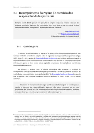 Centro de Estudos Judiciários



2.4 Incumprimento do regime de exercício das
    responsabilidades parentais

      Compete a cada Estado possuir uma panóplia de sanções adequadas, eficazes e capazes de
      assegurar os direitos legítimos dos interessados, bem como dotar-se de um arsenal jurídico
      adequado e suficiente para garantir o respeito pelas decisões judiciárias.

                                                                                                   Caso Maire vs. Portugal
                                                                                       Caso Reigado Ramos vs. Portugal
                                                                           (Tribunal Europeu dos Direitos do Homem)




         2.4.1        Questões gerais


           O processo de incumprimento da regulação do exercício das responsabilidades parentais tem
natureza incidental, correndo nos próprios autos da regulação das responsabilidades parentais (artigos
147.º, alínea f), e 153.º, ambos da Organização Tutelar de Menores), em incidente autónomo (quando a
regulação do exercício das responsabilidades parentais tenha sido realizada na conservatória do registo
civil) ou por apenso se tiver havido prévia regulação em processo de regulação do exercício das
responsabilidades parentais.

           No primeiro e terceiro casos, o tribunal competente para processar o incidente de
incumprimento será aquele onde foi homologado judicialmente o acordo ou proferida a decisão de
regulação das responsabilidades parentais (artigo 153.º da Organização Tutelar de Menores) enquanto
que, no segundo caso, o tribunal competente será o da residência da criança (artigo 155.º do mesmo
             96
diploma) .


              O incidente de incumprimento tem lugar quando o acordo homologado ou a sentença que
      regulou o exercício das responsabilidades parentais não sejam cumpridos por um dos
      progenitores, em qualquer das suas vertentes (destino da criança, convívio e alimentos), podendo
      ainda acontecer que ambos incumpram, correndo cada incidente per se.




96
     Se o exercício das responsabilidades parentais tiver sido regulado em processo de divórcio judicial por mútuo consentimento, o
     incidente corre por apenso e no tribunal que efetuou a regulação mas, se o exercício das responsabilidades parentais tiver sido
     acordado em processo de divórcio por mútuo consentimento celebrado na conservatória do registo civil, o incidente ex novo é
     instaurado autonomamente no tribunal com a respetiva competência material instalado na área de residência do menor (Ac. RC
     de 28/01/1986 in BMJ 353.º-522; Ac. RP de 22/01/1981 in BMJ 303.º-268).


Guia Prático do Divórcio e das Responsabilidades Parentais                                                                      79
 