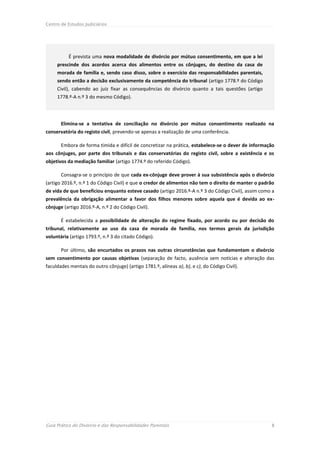 Centro de Estudos Judiciários




          É prevista uma nova modalidade de divórcio por mútuo consentimento, em que a lei
     prescinde dos acordos acerca dos alimentos entre os cônjuges, do destino da casa de
     morada de família e, sendo caso disso, sobre o exercício das responsabilidades parentais,
     sendo então a decisão exclusivamente da competência do tribunal (artigo 1778.º do Código
     Civil), cabendo ao juiz fixar as consequências do divórcio quanto a tais questões (artigo
     1778.º-A n.º 3 do mesmo Código).




       Elimina-se a tentativa de conciliação no divórcio por mútuo consentimento realizado na
conservatória do registo civil, prevendo-se apenas a realização de uma conferência.

       Embora de forma tímida e difícil de concretizar na prática, estabelece-se o dever de informação
aos cônjuges, por parte dos tribunais e das conservatórias do registo civil, sobre a existência e os
objetivos da mediação familiar (artigo 1774.º do referido Código).

       Consagra-se o princípio de que cada ex-cônjuge deve prover à sua subsistência após o divórcio
(artigo 2016.º, n.º 1 do Código Civil) e que o credor de alimentos não tem o direito de manter o padrão
de vida de que beneficiou enquanto esteve casado (artigo 2016.º-A n.º 3 do Código Civil), assim como a
prevalência da obrigação alimentar a favor dos filhos menores sobre aquela que é devida ao ex-
cônjuge (artigo 2016.º-A, n.º 2 do Código Civil).

       É estabelecida a possibilidade de alteração do regime fixado, por acordo ou por decisão do
tribunal, relativamente ao uso da casa de morada de família, nos termos gerais da jurisdição
voluntária (artigo 1793.º, n.º 3 do citado Código).

       Por último, são encurtados os prazos nas outras circunstâncias que fundamentam o divórcio
sem consentimento por causas objetivas (separação de facto, ausência sem notícias e alteração das
faculdades mentais do outro cônjuge) (artigo 1781.º, alíneas a), b), e c), do Código Civil).




Guia Prático do Divórcio e das Responsabilidades Parentais                                           8
 