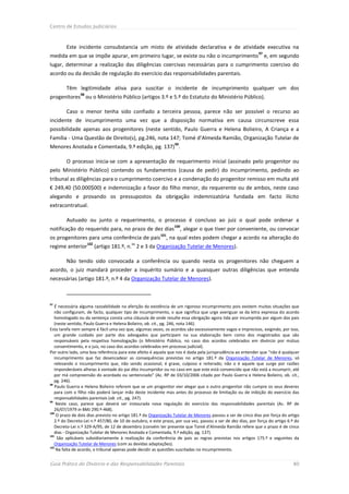 Centro de Estudos Judiciários



        Este incidente consubstancia um misto de atividade declarativa e de atividade executiva na
                                                                                                             97
medida em que se impõe apurar, em primeiro lugar, se existe ou não o incumprimento e, em segundo
lugar, determinar a realização das diligências coercivas necessárias para o cumprimento coercivo do
acordo ou da decisão de regulação do exercício das responsabilidades parentais.

        Têm legitimidade ativa para suscitar o incidente de incumprimento qualquer um dos
                98
progenitores ou o Ministério Público (artigos 3.º e 5.º do Estatuto do Ministério Público).

        Caso o menor tenha sido confiado a terceira pessoa, parece não ser possível o recurso ao
incidente de incumprimento uma vez que a disposição normativa em causa circunscreve essa
possibilidade apenas aos progenitores (neste sentido, Paulo Guerra e Helena Bolieiro, A Criança e a
Família - Uma Questão de Direito(s), pg.246, nota 147; Tomé d’Almeida Ramião, Organização Tutelar de
                                                                 99
Menores Anotada e Comentada, 9.ª edição, pg. 137) .

        O processo inicia-se com a apresentação de requerimento inicial (assinado pelo progenitor ou
pelo Ministério Público) contendo os fundamentos (causa de pedir) do incumprimento, pedindo ao
tribunal as diligências para o cumprimento coercivo e a condenação do progenitor remisso em multa até
€ 249,40 (50.000$00) e indemnização a favor do filho menor, do requerente ou de ambos, neste caso
alegando e provando os pressupostos da obrigação indemnizatória fundada em facto ilícito
extracontratual.

        Autuado ou junto o requerimento, o processo é concluso ao juiz o qual pode ordenar a
                                                                 100
notificação do requerido para, no prazo de dez dias                   , alegar o que tiver por conveniente, ou convocar
                                                          101
os progenitores para uma conferência de pais                 , na qual estes podem chegar a acordo na alteração do
                     102                  os
regime anterior            (artigo 181.º, n. 2 e 3 da Organização Tutelar de Menores).

        Não tendo sido convocada a conferência ou quando nesta os progenitores não cheguem a
acordo, o juiz mandará proceder a inquérito sumário e a quaisquer outras diligências que entenda
necessárias (artigo 181.º, n.º 4 da Organização Tutelar de Menores).



97
   É necessária alguma razoabilidade na aferição da existência de um rigoroso incumprimento pois existem muitas situações que
   não configuram, de facto, qualquer tipo de incumprimento, o que significa que urge averiguar se da letra expressa do acordo
   homologado ou da sentença consta uma cláusula de onde resulte essa obrigação agora tida por incumprida por algum dos pais
   (neste sentido, Paulo Guerra e Helena Bolieiro, ob. cit., pg. 246, nota 146).
Esta tarefa nem sempre é fácil uma vez que, algumas vezes, os acordos são excessivamente vagos e imprecisos, exigindo, por isso,
   um grande cuidado por parte dos advogados que participam na sua elaboração bem como dos magistrados que são
   responsáveis pela respetiva homologação (o Ministério Público, no caso dos acordos celebrados em divórcio por mútuo
   consentimento, e o juiz, no caso dos acordos celebrados em processo judicial).
Por outro lado, uma boa referência para este efeito é aquela que nos é dada pela jurisprudência ao entender que “não é qualquer
   incumprimento que faz desencadear as consequências previstas no artigo 181.º da Organização Tutelar de Menores, só
   relevando o incumprimento que, não sendo ocasional, é grave, culposo e reiterado; não o é aquele que surge por razões
   imponderáveis alheias à vontade do pai dito incumpridor ou no caso em que este está convencido que não está a incumprir, até
   por má compreensão do acordado ou sentenciado” (Ac. RP de 03/10/2006 citado por Paulo Guerra e Helena Bolieiro, ob. cit.,
   pg. 246).
98
   Paulo Guerra e Helena Bolieiro referem que se um progenitor vier alegar que o outro progenitor não cumpre os seus deveres
   para com o filho não poderá lançar mão deste incidente mas antes do processo de limitação ou de inibição do exercício das
   responsabilidades parentais (ob. cit., pg. 247).
99
    Neste caso, parece que deverá ser instaurada nova regulação do exercício das responsabilidades parentais (Ac. RP de
   26/07/1979 in BMJ 290.º-468).
100
    O prazo de dois dias previsto no artigo 181.º da Organização Tutelar de Menores passou a ser de cinco dias por força do artigo
   2.º do Decreto-Lei n.º 457/80, de 10 de outubro, e este prazo, por sua vez, passou a ser de dez dias, por força do artigo 6.º do
   Decreto-Lei n.º 329-A/95, de 12 de dezembro (convém ter presente que Tomé d’Almeida Ramião refere que o prazo é de cinco
   dias - Organização Tutelar de Menores Anotada e Comentada, 9.ª edição, pg. 137).
101
     São aplicáveis subsidiariamente à realização da conferência de pais as regras previstas nos artigos 175.º e seguintes da
   Organização Tutelar de Menores (com as devidas adaptações).
102
    Na falta de acordo, o tribunal apenas pode decidir as questões suscitadas no incumprimento.


Guia Prático do Divórcio e das Responsabilidades Parentais                                                                     80
 