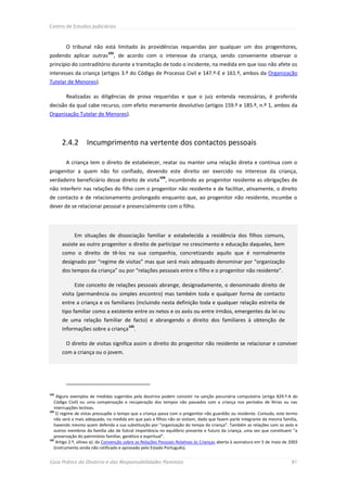 Centro de Estudos Judiciários



        O tribunal não está limitado às providências requeridas por qualquer um dos progenitores,
                              103
podendo aplicar outras , de acordo com o interesse da criança, sendo conveniente observar o
princípio do contraditório durante a tramitação de todo o incidente, na medida em que isso não afete os
interesses da criança (artigos 3.º do Código de Processo Civil e 147.º-E e 161.º, ambos da Organização
Tutelar de Menores).

        Realizadas as diligências de prova requeridas e que o juiz entenda necessárias, é proferida
decisão da qual cabe recurso, com efeito meramente devolutivo (artigos 159.º e 185.º, n.º 1, ambos da
Organização Tutelar de Menores).




      2.4.2        Incumprimento na vertente dos contactos pessoais

        A criança tem o direito de estabelecer, reatar ou manter uma relação direta e contínua com o
progenitor a quem não foi confiado, devendo este direito ser exercido no interesse da criança,
                                                         104
verdadeiro beneficiário desse direito de visita             , incumbindo ao progenitor residente as obrigações de
não interferir nas relações do filho com o progenitor não residente e de facilitar, ativamente, o direito
de contacto e de relacionamento prolongado enquanto que, ao progenitor não residente, incumbe o
dever de se relacionar pessoal e presencialmente com o filho.




            Em situações de dissociação familiar e estabelecida a residência dos filhos comuns,
      assiste ao outro progenitor o direito de participar no crescimento e educação daqueles, bem
      como o direito de tê-los na sua companhia, concretizando aquilo que é normalmente
      designado por “regime de visitas” mas que será mais adequado denominar por “organização
      dos tempos da criança” ou por “relações pessoais entre o filho e o progenitor não residente”.

            Este conceito de relações pessoais abrange, designadamente, o denominado direito de
      visita (permanência ou simples encontro) mas também toda e qualquer forma de contacto
      entre a criança e os familiares (incluindo nesta definição toda e qualquer relação estreita de
      tipo familiar como a existente entre os netos e os avós ou entre irmãos, emergentes da lei ou
      de uma relação familiar de facto) e abrangendo o direito dos familiares à obtenção de
                                         105
      informações sobre a criança           .

        O direito de visitas significa assim o direito do progenitor não residente se relacionar e conviver
      com a criança ou o jovem.




103
     Alguns exemplos de medidas sugeridos pela doutrina podem consistir na sanção pecuniária compulsória (artigo 829.º-A do
   Código Civil) ou uma compensação e recuperação dos tempos não passados com a criança nos períodos de férias ou nas
   interrupções lectivas.
104
    O regime de vistas pressupõe o tempo que a criança passa com o progenitor não guardião ou residente. Contudo, este termo
   não será o mais adequado, na medida em que pais e filhos não se visitam, dado que fazem parte integrante da mesma família,
   havendo mesmo quem defenda a sua substituição por “organização do tempo da criança”. Também as relações com os avós e
   outros membros da família são de fulcral importância no equilíbrio presente e futuro da criança, uma vez que constituem “a
   preservação do património familiar, genético e espiritual”.
105
    Artigo 2.º, alínea a), da Convenção sobre as Relações Pessoais Relativas às Crianças aberta à assinatura em 5 de maio de 2003
   (instrumento ainda não ratificado e aprovado pelo Estado Português).


Guia Prático do Divórcio e das Responsabilidades Parentais                                                                   81
 