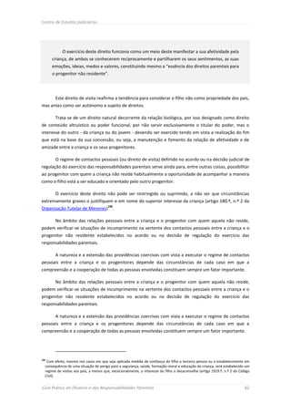 Centro de Estudos Judiciários




            O exercício deste direito funciona como um meio deste manifestar a sua afetividade pela
      criança, de ambos se conhecerem reciprocamente e partilharem os seus sentimentos, as suas
      emoções, ideias, medos e valores, constituindo mesmo a “essência dos direitos parentais para
      o progenitor não residente”.




        Este direito de visita reafirma a tendência para considerar o filho não como propriedade dos pais,
mas antes como ser autónomo e sujeito de direitos.

        Trata-se de um direito natural decorrente da relação biológica, por isso designado como direito
de conteúdo altruístico ou poder funcional, por não servir exclusivamente o titular do poder, mas o
interesse do outro - da criança ou do jovem - devendo ser exercido tendo em vista a realização do fim
que está na base da sua concessão, ou seja, a manutenção e fomento da relação de afetividade e de
amizade entre a criança e os seus progenitores.

        O regime de contactos pessoais (ou direito de visita) definido no acordo ou na decisão judicial de
regulação do exercício das responsabilidades parentais serve ainda para, entre outras coisas, possibilitar
ao progenitor com quem a criança não reside habitualmente a oportunidade de acompanhar a maneira
como o filho está a ser educado e orientado pelo outro progenitor.

        O exercício deste direito não pode ser restringido ou suprimido, a não ser que circunstâncias
extremamente graves o justifiquem e em nome do superior interesse da criança (artigo 180.º, n.º 2 da
                                        106
Organização Tutelar de Menores) .

        No âmbito das relações pessoais entre a criança e o progenitor com quem aquela não reside,
podem verificar-se situações de incumprimento na vertente dos contactos pessoais entre a criança e o
progenitor não residente estabelecidos no acordo ou na decisão de regulação do exercício das
responsabilidades parentais.

        A natureza e a extensão das providências coercivas com vista a executar o regime de contactos
pessoais entre a criança e os progenitores depende das circunstâncias de cada caso em que a
compreensão e a cooperação de todas as pessoas envolvidas constituem sempre um fator importante.

        No âmbito das relações pessoais entre a criança e o progenitor com quem aquela não reside,
podem verificar-se situações de incumprimento na vertente dos contactos pessoais entre a criança e o
progenitor não residente estabelecidos no acordo ou na decisão de regulação do exercício das
responsabilidades parentais.

        A natureza e a extensão das providências coercivas com vista a executar o regime de contactos
pessoais entre a criança e os progenitores depende das circunstâncias de cada caso em que a
compreensão e a cooperação de todas as pessoas envolvidas constituem sempre um fator importante.




106
   Com efeito, mesmo nos casos em que seja aplicada medida de confiança do filho a terceira pessoa ou a estabelecimento em
  consequência de uma situação de perigo para a segurança, saúde, formação moral e educação da criança, será estabelecido um
  regime de visitas aos pais, a menos que, excecionalmente, o interesse do filho o desaconselhe (artigo 1919.º, n.º 2 do Código
  Civil).


Guia Prático do Divórcio e das Responsabilidades Parentais                                                                  82
 