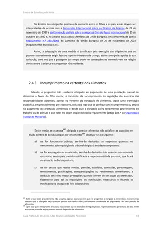 Centro de Estudos Judiciários




             No âmbito das obrigações positivas de contacto entre os filhos e os pais, estas devem ser
      interpretadas de acordo com a Convenção Internacional sobre os Direitos da Criança de 20 de
      novembro de 1989 e da Convenção da Haia sobre os Aspetos Civis do Rapto Internacional de 25 de
      outubro de 1980 e, no âmbito dos Estados Membros da União Europeia, em conformidade com o
      Regulamento n.º 2201/2003 do Conselho da União Europeia de 20 de Novembro de 2003
      (Regulamento Bruxelas II bis).

             Assim, a adequação de uma medida é justificada pela execução das diligências que se
      podem razoavelmente exigir, face ao superior interesse da criança, assim como pela rapidez da sua
      aplicação, uma vez que a passagem do tempo pode ter consequências irremediáveis na relação
      afetiva entre a criança e o progenitor não residente.




        2.4.3      Incumprimento na vertente dos alimentos

          Estando o progenitor não residente obrigado ao pagamento de uma prestação mensal de
alimentos a favor do filho menor, o incidente de incumprimento da regulação do exercício das
responsabilidades parentais, apenas na vertente da obrigação de alimentos, segue uma tramitação
específica, em procedimento pré-executivo, utilizado logo que se verifique um incumprimento ou atraso
no pagamento da prestação alimentícia e desde que o obrigado aufira rendimentos provenientes do
trabalho ou de pensão e que estes lhe sejam disponibilizados regularmente (artigo 189.º da Organização
Tutelar de Menores).



                                             107
             Deste modo, se a pessoa               obrigada a prestar alimentos não satisfizer as quantias em
                                                                  108
        dívida dentro de dez dias depois do vencimento               , observar-se-á o seguinte: -

             a)    se for funcionário público, ser-lhe-ão deduzidas as respetivas quantias no
                   vencimento, sob requisição do tribunal dirigida à entidade competente;

             b)    se for empregado ou assalariado, ser-lhe-ão deduzidas tais quantias no ordenado
                   ou salário, sendo para o efeito notificada a respetiva entidade patronal, que ficará
                   na situação de fiel depositária;

             c)    se for pessoa que receba rendas, pensões, subsídios, comissões, percentagens,
                   emolumentos, gratificações, comparticipações ou rendimentos semelhantes, a
                   dedução será feita nessas prestações quando tiverem de ser pagas ou creditadas,
                   fazendo-se para tal as requisições ou notificações necessárias e ficando os
                   notificados na situação de fiéis depositários.




107
    Note-se que este procedimento não se aplica apenas aos casos em que é o progenitor o obrigado a alimentos a menores mas
   sempre que o obrigado seja qualquer pessoa que tenha sido judicialmente condenada ao pagamento de uma pensão de
   alimentos.
108
    É por isso que é importante a fixação, nos acordos ou nas decisões de regulação das responsabilidades parentais, da data limite
   em que se procede ao pagamento mensal da pensão de alimentos.


Guia Prático do Divórcio e das Responsabilidades Parentais                                                                     83
 