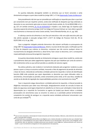 Centro de Estudos Judiciários



        As quantias deduzidas abrangerão também os alimentos que se forem vencendo e serão
diretamente entregues a quem deva recebê-las (artigo 189.º, n.º 2 da Organização Tutelar de Menores).

        Este procedimento não tem que ser precedido por notificação ao requerido para dizer o que tiver
por conveniente nem por inquérito sumário, sendo este notificado do despacho que haja ordenado os
descontos no seu vencimento após estes se terem iniciado (neste sentido, Ac. RL de 09/02/1988 in CJ, I,
pg. 127; em sentido contrário, Ac. RL de 01/03/2012) e impede o uso, desde logo, da respetiva ação
executiva especial de alimentos (artigo 1118.º do Código de Processo Civil) por ser mais célere e garantir
mais facilmente os interesses do menor (neste sentido, Tomé d’Almeida Ramião, ob. cit., pg. 160).

        A cobrança coerciva de alimentos é uma fase pré-executiva e não uma ação executiva pelo que
não admite oposição à execução (artigos 813.º a 817.º do Código de Processo Civil) (Ac. RE de
02/07/1981 in CJ, IV, pg. 266).

        Caso o progenitor obrigado pretenda demonstrar não estarem verificados os pressupostos do
artigo 189.º da Organização Tutelar de Menores, deverá, no prazo de dez dias após a notificação que lhe
foi feita do despacho que ordenou os descontos, comprovar que não ocorreu qualquer atraso no
incumprimento da obrigação alimentícia e, desta forma, fazer cessar os descontos, com a consequente
responsabilização processual do progenitor requerente.

        As quantias descontadas deverão ser diretamente entregues a quem deva recebê-las, sendo este
o procedimento ideal para obter pagamentos regulares dos pais que trabalham por conta de outrem e
têm rendimentos certos ou que aufiram pensões ou subsídios de natureza regular.

        Na prática judiciária, este incidente é normalmente deduzido pelo progenitor residente ou pela
pessoa a quem a criança se encontra confiada, invocando a falta de pagamento da pensão de alimentos
a favor do menor, indicando (se conhecida) a entidade patronal do requerido e número de identificação
bancária (NIB) onde pretende que sejam depositados os descontos que sejam efetuados sobre os
vencimentos, remunerações ou pensões, sendo conveniente juntar ainda, se for caso disso, certidão do
                                                                                                                     109
acordo ou da decisão de regulação das responsabilidades parentais e de nascimento da criança                            .

        Caso o requerente alegue desconhecer a entidade patronal do requerido, o tribunal procede às
diligências necessárias para obter essa informação, designadamente através da consulta às bases de
dados da segurança social (agora disponível em plataforma on-line) ou por solicitação à Caixa Geral de
Aposentações (se o requerido for funcionário ou agente do Estado) que deverá indicar a entidade
processadora de vencimentos (caso se encontre no ativo) ou à autoridade policial territorialmente
competente (no sentido de averiguar se o requerido exerce atividade profissional remunerada e por
                           110
conta de que entidade ).




109
   Caso se torne necessária a intervenção do Fundo de Garantia de Alimentos Devidos a Menores, estes elementos são essenciais
  para a instrução deste incidente.
110
   É conveniente que a autoridade policial efetue esta diligência com a máxima discrição no sentido de evitar que o devedor fique
  alertado para a eventualidade de uma futura ordem de descontos na sua remuneração e não se furte a essa obrigação; assim,
  normalmente, deve ser advertida a entidade policial para que proceda a essas diligências “preferencialmente sem recurso ao
  visado”, o que é normalmente conseguido em meios populacionais mais pequenos.


Guia Prático do Divórcio e das Responsabilidades Parentais                                                                   84
 
