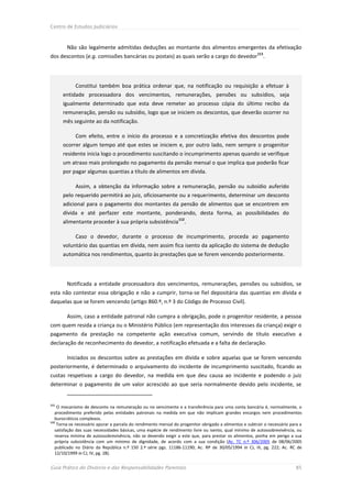 Centro de Estudos Judiciários



        Não são legalmente admitidas deduções ao montante dos alimentos emergentes da efetivação
                                                                                                        111
dos descontos (e.g. comissões bancárias ou postais) as quais serão a cargo do devedor                      .




            Constitui também boa prática ordenar que, na notificação ou requisição a efetuar à
      entidade processadora dos vencimentos, remunerações, pensões ou subsídios, seja
      igualmente determinado que esta deve remeter ao processo cópia do último recibo da
      remuneração, pensão ou subsídio, logo que se iniciem os descontos, que deverão ocorrer no
      mês seguinte ao da notificação.

            Com efeito, entre o início do processo e a concretização efetiva dos descontos pode
      ocorrer algum tempo até que estes se iniciem e, por outro lado, nem sempre o progenitor
      residente inicia logo o procedimento suscitando o incumprimento apenas quando se verifique
      um atraso mais prolongado no pagamento da pensão mensal o que implica que poderão ficar
      por pagar algumas quantias a título de alimentos em dívida.

            Assim, a obtenção da informação sobre a remuneração, pensão ou subsídio auferido
      pelo requerido permitirá ao juiz, oficiosamente ou a requerimento, determinar um desconto
      adicional para o pagamento dos montantes da pensão de alimentos que se encontrem em
      dívida e até perfazer este montante, ponderando, desta forma, as possibilidades do
                                                                112
      alimentante proceder à sua própria subsistência              .

            Caso o devedor, durante o processo de incumprimento, proceda ao pagamento
      voluntário das quantias em dívida, nem assim fica isento da aplicação do sistema de dedução
      automática nos rendimentos, quanto às prestações que se forem vencendo posteriormente.




        Notificada a entidade processadora dos vencimentos, remunerações, pensões ou subsídios, se
esta não contestar essa obrigação e não a cumprir, torna-se fiel depositária das quantias em dívida e
daquelas que se forem vencendo (artigo 860.º, n.º 3 do Código de Processo Civil).

        Assim, caso a entidade patronal não cumpra a obrigação, pode o progenitor residente, a pessoa
com quem resida a criança ou o Ministério Público (em representação dos interesses da criança) exigir o
pagamento da prestação na competente ação executiva comum, servindo de título executivo a
declaração de reconhecimento do devedor, a notificação efetuada e a falta de declaração.

        Iniciados os descontos sobre as prestações em dívida e sobre aquelas que se forem vencendo
posteriormente, é determinado o arquivamento do incidente de incumprimento suscitado, ficando as
custas respetivas a cargo do devedor, na medida em que deu causa ao incidente e podendo o juiz
determinar o pagamento de um valor acrescido ao que seria normalmente devido pelo incidente, se


111
    O mecanismo de desconto na remuneração ou no vencimento e a transferência para uma conta bancária é, normalmente, o
   procedimento preferido pelas entidades patronais na medida em que não implicam grandes encargos nem procedimentos
   burocráticos complexos.
112
    Torna-se necessário apurar a parcela do rendimento mensal do progenitor obrigado a alimentos e subtrair o necessário para a
   satisfação das suas necessidades básicas, uma espécie de rendimento livre ou isento, qual mínimo de autossobrevivência, ou
   reserva mínima de autossobrevivência, não se devendo exigir a este que, para prestar os alimentos, ponha em perigo a sua
   própria subsistência com um mínimo de dignidade, de acordo com a sua condição (Ac. TC n.º 306/2005 de 08/06/2005
   publicado no Diário da República n.º 150 2.ª série pgs. 11186-11190; Ac. RP de 30/05/1994 in CJ, III, pg. 222; Ac. RC de
   12/10/1999 in CJ, IV, pg. 28).


Guia Prático do Divórcio e das Responsabilidades Parentais                                                                 85
 