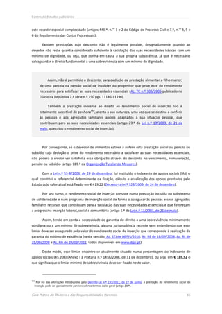 Centro de Estudos Judiciários


                                                             os                                                 os
este revestir especial complexidade (artigos 446.º, n. 1 e 2 do Código de Processo Civil e 7.º, n. 3, 5 e
6 do Regulamento das Custas Processuais).

        Existem prestações cujo desconto não é legalmente possível, designadamente quando ao
devedor não reste quantia considerada suficiente à satisfação das suas necessidades básicas com um
mínimo de dignidade, ou seja, que ponha em causa a sua própria subsistência, já que é necessário
salvaguardar o direito fundamental a uma sobrevivência com um mínimo de dignidade.




            Assim, não é permitido o desconto, para dedução de prestação alimentar a filho menor,
      de uma parcela da pensão social de invalidez do progenitor que prive este do rendimento
      necessário para satisfazer as suas necessidades essenciais (Ac. TC n.º 306/2005 publicado no
      Diário da República 2.ª série n.º 150 pgs. 11186-11190).

            Também a prestação inerente ao direito ao rendimento social de inserção não é
                                             113
      totalmente suscetível de penhora         , atenta a sua natureza, uma vez que se destina a conferir
      às pessoas e aos agregados familiares apoios adaptados à sua situação pessoal, que
      contribuam para as suas necessidades essenciais (artigo 23.º da Lei n.º 13/2003, de 21 de
      maio, que criou o rendimento social de inserção).




        Por conseguinte, se o devedor de alimentos estiver a auferir esta prestação social ou pensão ou
subsídio cuja dedução o prive do rendimento necessário a satisfazer as suas necessidades essenciais,
não poderá o credor ver satisfeita essa obrigação através do desconto no vencimento, remuneração,
pensão ou subsídio (artigo 189.º da Organização Tutelar de Menores).

        Com a Lei n.º 53-B/2006, de 29 de dezembro, foi instituído o indexante de apoios sociais (IAS) o
qual constitui o referencial determinante da fixação, cálculo e atualização dos apoios prestados pelo
Estado cujo valor atual está fixado em € 419,22 (Decreto-Lei n.º 323/2009, de 24 de dezembro).

        Por seu turno, o rendimento social de inserção consiste numa prestação incluída no subsistema
de solidariedade e num programa de inserção social de forma a assegurar às pessoas e seus agregados
familiares recursos que contribuam para a satisfação das suas necessidades essenciais e que favoreçam
a progressiva inserção laboral, social e comunitária (artigo 1.º da Lei n.º 13/2003, de 21 de maio).

        Assim, tendo em conta a necessidade de garantia do direito a uma sobrevivência minimamente
condigna ou a um mínimo de sobrevivência, alguma jurisprudência recente vem entendendo que esse
limiar deve ser assegurado pelo valor do rendimento social de inserção que corresponde à realização da
garantia do mínimo de existência (neste sentido, Ac. STJ de 06/05/2010, Ac. RE de 18/09/2008, Ac. RL de
25/09/2008 e Ac. RG de 29/03/2011, todos disponíveis em www.dgsi.pt).

        Deste modo, esse limiar encontra-se atualmente situado numa percentagem do indexante de
apoios sociais (45.208) (Anexo I à Portaria n.º 1458/2008, de 31 de dezembro), ou seja, em € 189,52 o
que significa que o limiar mínimo de sobrevivência deve ser fixado neste valor.



113
   Por via das alterações introduzidas pelo Decreto-Lei n.º 133/2012, de 27 de junho, a prestação do rendimento social de
  inserção pode ser parcialmente penhorável nos termos da lei geral (artigo 23.º).


Guia Prático do Divórcio e das Responsabilidades Parentais                                                            86
 