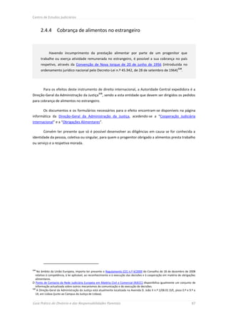 Centro de Estudos Judiciários



      2.4.4        Cobrança de alimentos no estrangeiro



             Havendo incumprimento da prestação alimentar por parte de um progenitor que
      trabalhe ou exerça atividade remunerada no estrangeiro, é possível a sua cobrança no país
      respetivo, através da Convenção de Nova Iorque de 20 de junho de 1956 (introduzida no
                                                                                                                    114
      ordenamento jurídico nacional pelo Decreto-Lei n.º 45.942, de 28 de setembro de 1964)                            .




        Para os efeitos deste instrumento de direito internacional, a Autoridade Central expedidora é a
                                                     115
Direção-Geral da Administração da Justiça , sendo a esta entidade que devem ser dirigidos os pedidos
para cobrança de alimentos no estrangeiro.

        Os documentos e os formulários necessários para o efeito encontram-se disponíveis na página
informática da Direção-Geral da Administração da Justiça, acedendo-se a “Cooperação Judiciária
Internacional” e a “Obrigações Alimentares”.

        Convém ter presente que só é possível desenvolver as diligências em causa se for conhecida a
identidade da pessoa, coletiva ou singular, para quem o progenitor obrigado a alimentos presta trabalho
ou serviço e a respetiva morada.




114
    No âmbito da União Europeia, importa ter presente o Regulamento (CE) n.º 4/2009 do Conselho de 18 de dezembro de 2008
   relativo à competência, à lei aplicável, ao reconhecimento e à execução das decisões e à cooperação em matéria de obrigações
   alimentares.
O Ponto de Contacto da Rede Judiciária Europeia em Matéria Civil e Comercial (RJECC) disponibiliza igualmente um conjunto de
   informação actualizada sobre outros mecanismos de comunicação e de execução de decisões.
115
    A Direção-Geral da Administração da Justiça está atualmente localizada na Avenida D. João II n.º 1/08.01 D/E, pisos 0.º e 9.º a
   14, em Lisboa (junto ao Campus da Justiça de Lisboa).


Guia Prático do Divórcio e das Responsabilidades Parentais                                                                     87
 