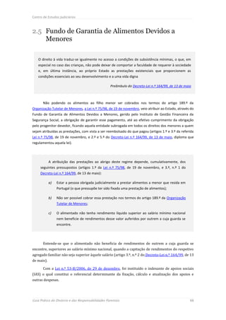 Centro de Estudos Judiciários



2.5 Fundo de Garantia de Alimentos Devidos a
    Menores

    O direito à vida traduz-se igualmente no acesso a condições de subsistência mínimas, o que, em
    especial no caso das crianças, não pode deixar de comportar a faculdade de requerer à sociedade
    e, em última instância, ao próprio Estado as prestações existenciais que proporcionem as
    condições essenciais ao seu desenvolvimento e a uma vida digna

                                                    Preâmbulo do Decreto-Lei n.º 164/99, de 13 de maio



       Não podendo os alimentos ao filho menor ser cobrados nos termos do artigo 189.º da
Organização Tutelar de Menores, a Lei n.º 75/98, de 19 de novembro, veio atribuir ao Estado, através do
Fundo de Garantia de Alimentos Devidos a Menores, gerido pelo Instituto de Gestão Financeira da
Segurança Social, a obrigação de garantir esse pagamento, até ao efetivo cumprimento da obrigação
pelo progenitor devedor, ficando aquela entidade subrogada em todos os direitos dos menores a quem
sejam atribuídas as prestações, com vista a ser reembolsado do que pagou (artigos 1.º e 3.º da referida
Lei n.º 75/98, de 19 de novembro, e 2.º e 5.º do Decreto-Lei n.º 164/99, de 13 de maio, diploma que
regulamentou aquela lei).




            A atribuição das prestações ao abrigo deste regime depende, cumulativamente, dos
     seguintes pressupostos (artigos 1.º da Lei n.º 75/98, de 19 de novembro, e 3.º, n.º 1 do
     Decreto-Lei n.º 164/99, de 13 de maio):

            a)   Estar a pessoa obrigada judicialmente a prestar alimentos a menor que resida em
                 Portugal (o que pressupõe ter sido fixada uma prestação de alimentos);

            b)   Não ser possível cobrar essa prestação nos termos do artigo 189.º da Organização
                 Tutelar de Menores;

            c)   O alimentado não tenha rendimento líquido superior ao salário mínimo nacional
                 nem beneficie de rendimentos desse valor auferidos por outrem a cuja guarda se
                 encontre.




       Entende-se que o alimentado não beneficia de rendimentos de outrem a cuja guarda se
encontre, superiores ao salário mínimo nacional, quando a capitação de rendimentos do respetivo
agregado familiar não seja superior àquele salário (artigo 3.º, n.º 2 do Decreto-Lei n.º 164/99, de 13
de maio).

       Com a Lei n.º 53-B/2006, de 29 de dezembro, foi instituído o indexante de apoios sociais
(IAS) o qual constitui o referencial determinante da fixação, cálculo e atualização dos apoios e
outras despesas.




Guia Prático do Divórcio e das Responsabilidades Parentais                                           88
 