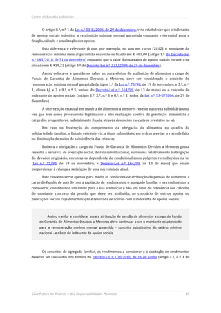 Centro de Estudos Judiciários



       O artigo 8.º, n.º 1 da Lei n.º 53-B/2006, de 29 de dezembro, veio estabelecer que o indexante
de apoios sociais substitui a retribuição mínima mensal garantida enquanto referencial para a
fixação, cálculo e atualização dos apoios.

       Esta diferença é relevante já que, por exemplo, no ano em curso (2012) o montante da
remuneração mínima mensal garantida encontra-se fixado em € 485,00 (artigo 1.º do Decreto-Lei
n.º 143/2010, de 31 de dezembro) enquanto que o valor do indexante de apoios sociais encontra-se
situado em € 419,22 (artigo 3.º do Decreto-Lei n.º 323/2009, de 24 de dezembro).

       Assim, coloca-se a questão de saber se, para efeitos de atribuição de alimentos a cargo do
Fundo de Garantia de Alimentos Devidos a Menores, deve ser considerado o conceito de
remuneração mínima mensal garantida (artigos 1.º da Lei n.º 75/98, de 19 de novembro, e 3.º, n.os
1, alínea b), e 2 e 9.º, n.º 5, ambos do Decreto-Lei n.º 164/99, de 13 de maio) ou o conceito de
indexante de apoios sociais (artigos 1.º, 2.º, n.º 1 e 8.º, n.º 1, todos da Lei n.º 53-B/2006, de 29 de
dezembro).

       A intervenção estadual em matéria de alimentos a menores reveste natureza subsidiária uma
vez que tem como pressuposto legitimador a não realização coativa da prestação alimentícia a
cargo dos progenitores, judicialmente fixada, através dos meios executivos previstos na lei.

       Em caso de frustração do cumprimento da obrigação de alimentos no quadro da
solidariedade familiar, o Estado veio intervir, a título subsidiário, em ordem a evitar o risco de falta
ou diminuição de meios de subsistência das crianças.

       Embora a obrigação a cargo do Fundo de Garantia de Alimentos Devidos a Menores possa
revestir a natureza de prestação social, de raiz constitucional, autónoma relativamente à obrigação
do devedor originário, encontra-se dependente de condicionalismos próprios reconhecidos na lei
(Lei n.º 75/98, de 19 de novembro, e Decreto-Lei n.º 164/99, de 13 de maio) que visam
proporcionar à criança a satisfação de uma necessidade atual.

       Este conceito serve apenas para medir as condições de atribuição da pensão de alimentos a
cargo do Fundo, de acordo com a capitação de rendimentos, o agregado familiar e os rendimentos a
considerar, constituindo um limite para a sua atribuição e não um fator de referência nos cálculos
do montante concreto da pensão que deve ser atribuída, ao contrário de outros apoios ou
prestações sociais cuja determinação é realizada de acordo com o indexante de apoios sociais.



          Assim, o valor a considerar para a atribuição de pensão de alimentos a cargo do Fundo
     de Garantia de Alimentos Devidos a Menores deve continuar a ser o montante estabelecido
     para a remuneração mínima mensal garantida - conceito substitutivo do salário mínimo
     nacional - e não o do indexante de apoios sociais.




       Os conceitos de agregado familiar, os rendimentos a considerar e a capitação de rendimentos
deverão ser calculados nos termos do Decreto-Lei n.º 70/2010, de 16 de junho (artigo 3.º, n.º 3 do




Guia Prático do Divórcio e das Responsabilidades Parentais                                           89
 