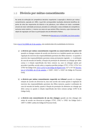 Centro de Estudos Judiciários



1.2 Divórcio por mútuo consentimento

  Na senda da atribuição de competência decisória respeitante à separação e divórcio por mútuo
  consentimento, operada em 1995, à qual têm correspondido resultados altamente benéficos do
  ponto de vista dos requerentes do divórcio e da judicatura, com reflexos em toda a sociedade
  através da maior celeridade processual, procede-se à atribuição a estas entidades de competência
  exclusiva nesta matéria (…) mesmo nos casos em que existem filhos menores, cujos interesses são
  objeto de regulação com base na participação ativa do Ministério Público.

                                            Preâmbulo do Decreto-Lei n.º 272/2001, de 13 de outubro




Com a Lei n.º 61/2008, de 31 de outubro, são estabelecidas três modalidades de divórcio:



       a) o divórcio por mútuo consentimento requerido na conservatória do registo civil
            quando os cônjuges estejam de acordo em divorciar-se e também quanto aos termos da
            regulação do exercício das responsabilidades parentais dos filhos menores - ou quando o
            exercício das responsabilidades parentais esteja previamente regulado – e à atribuição
            da casa de morada de família, à fixação da prestação de alimentos ao cônjuge que deles
            careça e à relação especificada dos bens comuns ou, caso os cônjuges optem por
            proceder à partilha, acordo sobre a respetiva partilha (artigos 1775.º, 1776.º, 1776.º-A e
            1778.º do Código Civil, 272.º a 272.º-C do Código de Registo Civil, 12.º e 14.º do Decreto-
            Lei n.º 272/2001, de 13 de outubro, e 1420.º, 1422.º e 1424.º do Código de Processo
            Civil);



       b) o divórcio por mútuo consentimento requerido no tribunal quando os cônjuges
            estejam de acordo em divorciar-se, mas esse acordo não exista quanto à regulação do
            exercício das responsabilidades parentais dos filhos menores, quanto à atribuição da
            casa de morada de família, quanto à fixação da prestação de alimentos ao cônjuge que
            deles careça ou quanto à relação especificada dos bens comuns (artigo 1178.º-A do
            Código Civil);



       c)   o divórcio sem consentimento de um dos cônjuges quando um dos cônjuges não
            esteja de acordo em divorciar-se (artigos 1779.º, 1781.º e 1785.º do Código Civil e
            1407.º e 1408.º, ambos do Código de Processo Civil).




Guia Prático do Divórcio e das Responsabilidades Parentais                                            9
 